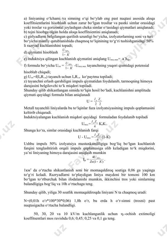 a ta’sir qiluvchi razryad kuchlanishning 50 % bilan tenglashtirilgan, qiymati berilishi kerak: u50% = (1-k)(iop.maxrz.i + uind.max) bu yerda uind.max- toʻk uchun belgilangan induktsiya kuchlanishi; k-aloqa koeffitsienti (tojni hisobga olgan holda). ushbu bogʻlikdan ma’lum miqdorlar orqali tayanchning yuqori qismidagi kuchlanishni ifodalash mumkin uop = - uind.max tarmoqning himoya darajasini bilish, belgilangan himoya darajasini ta’minlaydigan erlash qarshilik qiymatini aniqlanadi. tarmoqning himoya darajasini hisoblash uchun quyidagi ketma-ketlikni tavsiya qilish mumkin: a) liniyaning oʻlchami va simning oʻqi boʻylab eng past nuqtasi asosida aloqa koeffitsientlarini hisoblash uchun zarur boʻlgan trosllar va pastki simlar orasidagi yoki troslar va gorizontal joylashgan cheka simlar oʻtasidagi qiymatlari aniqlanadi; b) tojni hisobga olgan holda aloqa koeffitsientini aniqlanadi; c) girlyadlarni belgilangan qurilish uzunligi boʻyicha, izolyatorlarning soni va turi boʻyicha manfiy qutublanishida chaqmoq toʻlqinining toʻg‘ri tushishganidagi 50% li razryad kuchlanishini topadi; d) qiymatni hisoblash e) induktsiya qilingan kuchlanish qiymatini aniqlang uind.max= a(hsr. f) formula boʻyicha uop = -uind.max tayanchning yuqori qismidagi …