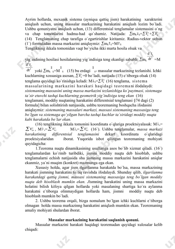 moddiy nuqta deb hisoblab, ushbu tenglamalarni echish natijasida shu jismning massa markazini harakatini aniqlar ekanmiz, ya`ni muqim (konkret) mazmunga ega ekan. xususiy holda, agar jism ilgarilanma harakatda bo`lsa, massa markazining harakati jismning harakatini to`liq ravishda ifodalaydi. shunday qilib, ilgarilanma harakatdagi qattiq jismni, massasi sistemaning massasiga teng bo`lgan moddiy nuqta deb hisoblash mumkin ekan. jismning harakatini uning massa markazini holatini bilish kifoya qilgan hollarda yoki masalaning shartiga ko`ra aylanma harakatni e`tiborga olinmaydigan hollarda ham, jismni moddiy nuqta deb hisoblash mumkin bo`ladi. 2. ushbu teorema orqali, bizga nomalum bo`lgan ichki kuchlarni e`tiborga olmagan holda massa markazinng harakatini aniqlash mumkin ekan. teoremaning amaliy mohiyati shulardan iborat. massalar markazining harakatini saqlanish qonuni. massalar markazini harakati haqidagi teoremadan quyidagi xulosalar kelib chiqadi: 1.sistemaga ta`sir etuvchi tashqi kuchlarning geometrik yig`indisi nolga teng bo`lsin, =0 u holda (16) tenglamaga asosan s=0 yoki s= const bo`ladi. demak, agar sistemaga ta`sir etuvchi tashqi kuchlarning geometrik yig`indisi nolga teng bo`lsa, …