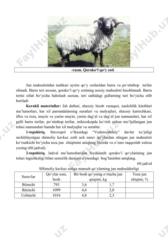 siy hisob varaqasi, naslchilik kitoblari ma’lumotlari, har xil parrandalarning suratlari va mulyajlari, shaxsiy kartochkasi, iflos va toza, mayin va yarim mayin, yarim dag‘al va dag‘al jun namunalari, har xil gulli barra terilar, po‘stinbop terilar, mikroskopda ko‘rish uchun mo‘ljallangan jun tolasi namunalari hamda har xil mulyajlar va suratlar. 1-topshiriq. stavropol o‘lkasidagi “vodorozdelniy” davlat xo‘jaligi urchitilayotgan shimoliy kavkaz zotli uch suruv qo‘ylardan olingan jun mahsuloti ko‘rsatkichi bo‘yicha toza jun chiqimini aniqlang (foizda va o‘zaro taqqoslab xulosa yozing (68-jadval). 2-topshiriq. jadval ma’lumotlaridan foydalanib qorako‘l qo‘ylarining jun tolasi ingichkaligi bilan semizlik darajasi o‘rtasidagi bog‘lanishni aniqlang. 68-jadval shimoliy kavkaz zotiga mansub qo‘ylarning jun mahsuldorligi suruvlar qo‘ylar soni, bosh bir bosh qo‘yning o‘rtacha jun qirqimi, kg toza jun chiqimi, % biirnchi 793 3,6 1,7 ikkinchi 1099 4,6 2,0 uchinchi 1016 4,8 2,3 69-jadval har xil semizlikdagi qorako‘l qo‘ylari jun tolasining ingichkaligi, mikron (i.sh.rizaev, b.jumadullaev ma’lumoti) qo‘ylar semizligi jun tolasi turi qiltiq tivit arriq qo‘ylarga nisbatan, % …