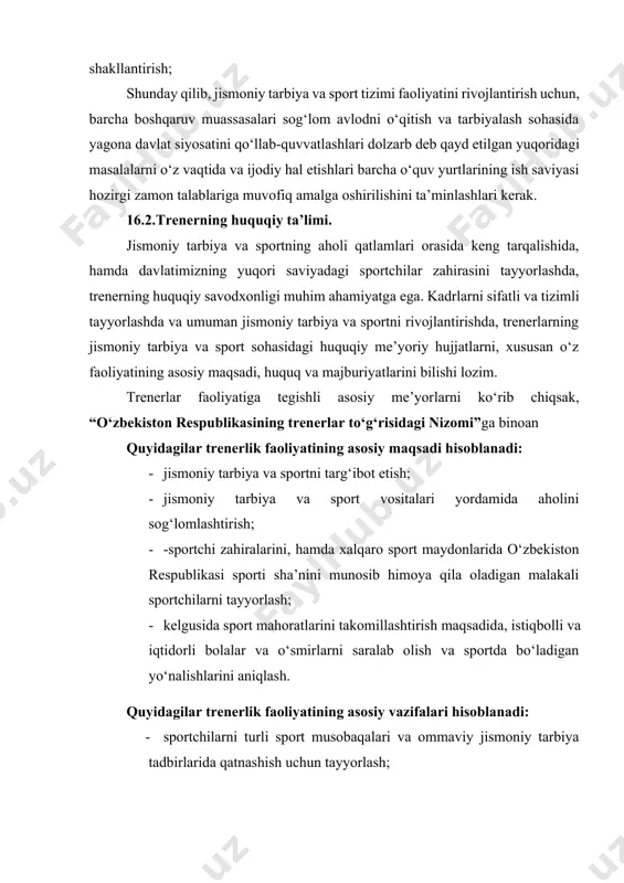 vojlantirish taqozo etiladi, bunga quyidagilar kiradi: -huquqiy ma’rifat – ta’lim tizimida huquqiy bilimlarni o‘rgatish; -huquqiy tarbiya – sportchida qonun qoidalarga rioya qiladigan shaxsni shakllantirish; shunday qilib, jismoniy tarbiya va sport tizimi faoliyatini rivojlantirish uchun, barcha boshqaruv muassasalari sog‘lom avlodni o‘qitish va tarbiyalash sohasida yagona davlat siyosatini qo‘llab-quvvatlashlari dolzarb deb qayd etilgan yuqoridagi masalalarni o‘z vaqtida va ijodiy hal etishlari barcha o‘quv yurtlarining ish saviyasi hozirgi zamon talablariga muvofiq amalga oshirilishini ta’minlashlari kerak. 16.2.trenerning huquqiy ta’limi. jismoniy tarbiya va sportning aholi qatlamlari orasida keng tarqalishida, hamda davlatimizning yuqori saviyadagi sportchilar zahirasini tayyorlashda, trenerning huquqiy savodxonligi muhim ahamiyatga ega. kadrlarni sifatli va tizimli tayyorlashda va umuman jismoniy tarbiya va sportni rivojlantirishda, trenerlarning jismoniy tarbiya va sport sohasidagi huquqiy me’yoriy hujjatlarni, xususan o‘z faoliyatining asosiy maqsadi, huquq va majburiyatlarini bilishi lozim. trenerlar faoliyatiga tegishli asosiy me’yorlarni ko‘rib chiqsak, “o‘zbekiston respublikasining trenerlar to‘g‘risidagi nizomi”ga binoan quyidagilar trenerlik faoliyatining asosiy maqsadi hisoblanadi: · jismoniy tarbiya …