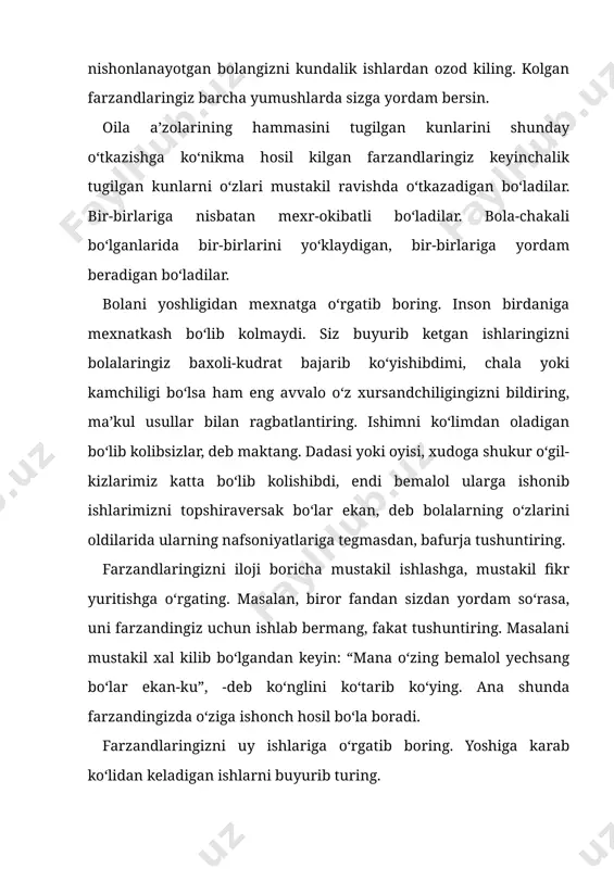 sizdan yordam so‘rasa, uni farzandingiz uchun ishlab bermang, fakat tushuntiring. masalani mustakil xal kilib bo‘lgandan keyin: “mana o‘zing bemalol yechsang bo‘lar ekan-ku”, -deb ko‘nglini ko‘tarib ko‘ying. ana shunda farzandingizda o‘ziga ishonch hosil bo‘la boradi. farzandlaringizni uy ishlariga o‘rgatib boring. yoshiga karab ko‘lidan keladigan ishlarni buyurib turing. mazangiz bo‘lmay koldi deylik. bolalaringizning yoshiga karab uy ishlarini taksimlab bering. sizning xolingizdan xabar olib turishsin, o‘zingiz o‘rgatgan ko‘lidan keladigan ovkatni kilishsin. buyurgan ishlaringizni o‘zlari rejalab, o‘zlari mustakil ravishda kilishsin. kichkinangiz bo‘lsa, unga boshingizni silab ko‘yishini iltimos kiling. u jajji ko‘lchalari bilan boshingizni silaganidan keyin ancha yengil tortganingizni ayting. sizning sogayishingizga uning ham hissasi ko‘shilayotganidan bolangiz nixoyatda xursand bo‘ladi. sizga nisbatan mexri ortib boradi. siz uning mexriga muxtoj ekanligingizni his etadi. ota-onaga, kayinona-kayinotaga bo‘lgan mexrni ham ota-ona tarbiyalaydi. aytaylik, bugun siz biror narsa harid kilib keldingiz. siz bu narsalarni ochib, bolalaringizga biror idish olib kelishlarini ayting. harid kilgan taomingizni oldini ota-onangizga solib bering-da, buving …