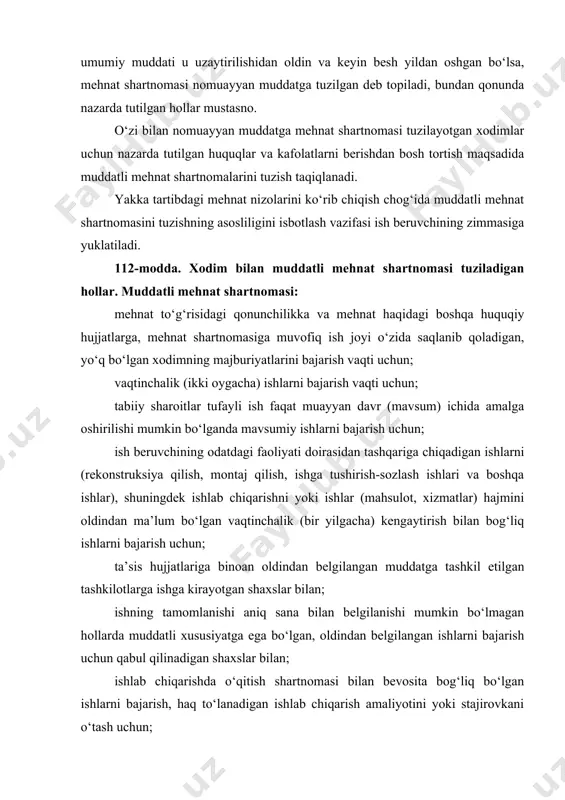 ati doirasidan tashqariga chiqadigan ishlarni (rekonstruksiya qilish, montaj qilish, ishga tushirish-sozlash ishlari va boshqa ishlar), shuningdek ishlab chiqarishni yoki ishlar (mahsulot, xizmatlar) hajmini oldindan ma’lum bo‘lgan vaqtinchalik (bir yilgacha) kengaytirish bilan bog‘liq ishlarni bajarish uchun; ta’sis hujjatlariga binoan oldindan belgilangan muddatga tashkil etilgan tashkilotlarga ishga kirayotgan shaxslar bilan; ishning tamomlanishi aniq sana bilan belgilanishi mumkin bo‘lmagan hollarda muddatli xususiyatga ega bo‘lgan, oldindan belgilangan ishlarni bajarish uchun qabul qilinadigan shaxslar bilan; ishlab chiqarishda o‘qitish shartnomasi bilan bevosita bog‘liq bo‘lgan ishlarni bajarish, haq to‘lanadigan ishlab chiqarish amaliyotini yoki stajirovkani o‘tash uchun; mehnat organlari tomonidan vaqtinchalik xususiyatga ega bo‘lgan ishlarga yoki haq to‘lanadigan jamoat ishlariga yuborilgan shaxslar bilan; muqobil xizmatni o‘tash uchun yuborilgan fuqarolar bilan; o‘zbekiston respublikasiga uning hududida mehnat faoliyatini amalga oshirish uchun qonuniy ravishda kirib kelgan chet el fuqarolari va fuqaroligi bo‘lmagan shaxslar bilan tuziladi. muddatli mehnat shartnomasi ushbu kodeksga yoki boshqa qonunga muvofiq o‘zga hollarda ham tuzilishi mumkin. 113-modda. xodim …