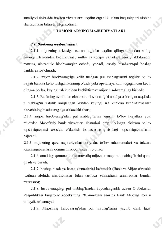 .9. mijozning hisobvaragʻidan pul mablagʻlarini yechib olish faqat mijozning topshirigʻi boʻyicha yoki uning roziligi bilan qonunchilikka muvofiq amalga oshiriladi (akseptsiz toʻlov talabnomasi va inkasso topshiriqnomasi bundan mustasno). mijoz hisobvaragʻida pul mablagʻlari boʻlmaganida yoki ular yetarli boʻlmaganida, bank toʻlov hujjatining toʻlanmagan summasini qonunchilikda belgilangan tartibda 2-sonli kartotekaga oʻtkazadi; 2.1.10. mijozlarga xizmat koʻrsatish jadvalida belgilangan vaqtda mijozga bank xizmatlarini koʻrsatadi, dam olish va bayram (ish kuni hisoblanmagan) kunlari bundan mustasno. 2.1.11. mijoz topshirigʻi boʻyicha hisob-kitob amaliyotlarini oʻzbekiston respublikasi hududida oʻrnatilgan naqd pulsiz hisob-kitoblarni oʻtkazish qoidalariga muvofiq amalga oshiradi. bank mijoz va/yoki mijoz tomonidan vakil qilingan shaxslar imzolarining namunalari va muhrining izi (agar mavjud boʻlsa) qoʻyilgan varaqchadagi shaxslardan pul-hisob hujjatlarini bajarish uchun qabul qiladi. 2.1.12. toʻlov hujjatlari qabul qilinganda barcha zaruriy rekvizitlar, imzolar va boshqa axborotlarning toʻgʻri rasmiylashtirilganini tekshirish, rasmiylashtirilgan toʻlov hujjatining ijrosini tegishli tartibda operatsiya kuni davomida taʼminlaydi. 2.1.13. mijozni kassa hujjatlari (naqd mablagʻlarni kiritish uchun arizalar blanklari va boshqa zarur blanklar) …