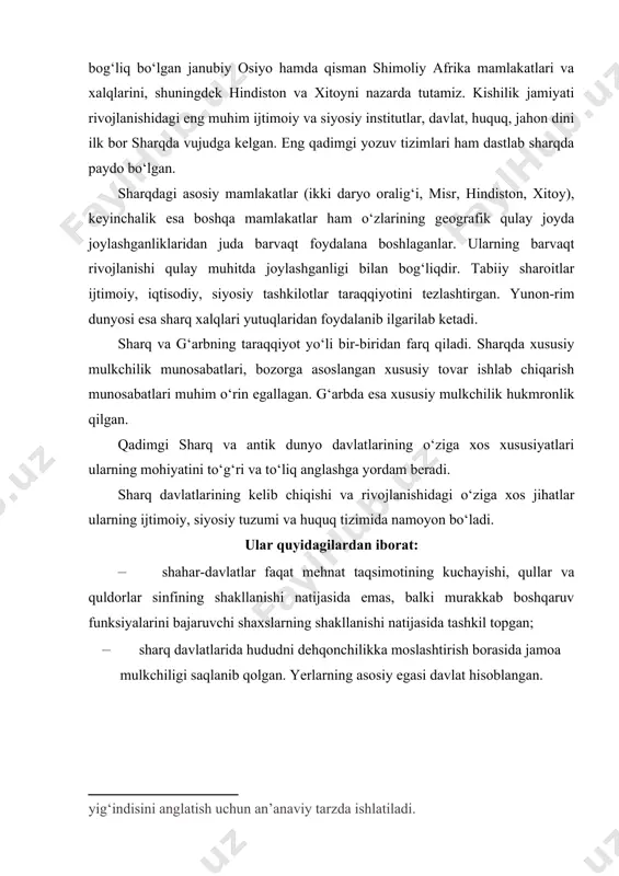 idan tashqari davlat tomonidan nazorat etilgan va himoyalangan (masalan, misrda qullar jinoyati uchun davlat organlari tomonidan jazolangan, xo‘jayinining shafqatsizligi uchun shikoyat qilish huquqiga ega bo‘lishgan, hindistonda qullarning toifasi inobatga olingan); · mamlakatlardagi ijtimoiy tuzum tabaqalarga ajralgan. biroq aniq ijtimoiy-sinfiy chegaralar bo‘lmagan; · sharq jamiyatlarining an’anaviyligi. boshqacha aytganda, ijtimoiy-siyosiy tuzumi va huquqiy tizimi vorislik tariqasida o‘tib kelganligi; · sharq davlatlari o‘zining davlat tuzumi bilan ham antik dunyo davlatlaridan farq qilgan. davlat boshlig‘i – ham davlat, ham din boshlig‘i sifatida qaralgan. barcha mansablar tayinlash yoki meros tariqasida o‘tgan bo‘lsa, antik dunyo davlatlarida ko‘pgina organlar saylov asosida shakllantirilgan; · sharq mamlakatlari o‘zining huquq tizimi bo‘yicha ham antik dunyo davlatlaridan farq qiladi. avvalo, sharq mamlakatlari huquqi bu – dastlabki huquq tizimlaridir. ularda ibtidoiy jamoa tuzumining qoldiqlari saqlangan. jumladan, jazo tizimida jamoaviy javobgarlik, jazo tayinlashda «talioniya» – «ko‘zga-ko‘z», «tishga-tish» tamoyili va sud yuritish ishlarida «ordaliya» sinab ko‘rish mavjud bo‘lgan. bundan tashqari, huquq tarmoqlarga bo‘linmagan. antik …