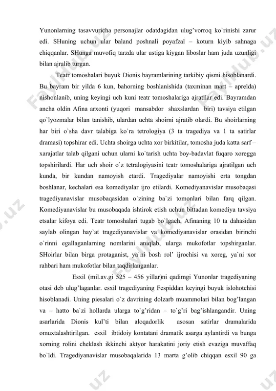 navislar musobaqasi tragediyanavislar musobaqasidan o`zining ba`zi tomonlari bilan farq qilgan. komediyanavislar bu musobaqada ishtirok etish uchun bittadan komediya tavsiya etsalar kifoya edi. teatr tomoshalari tugab bo`lgach, afinaning 10 ta dahasidan saylab olingan hay`at tragediyanavislar va komediyanavislar orasidan birinchi o`rinni egallaganlarning nomlarini aniqlab, ularga mukofotlar topshirganlar. shoirlar bilan birga protaganist, ya`ni bosh rol’ ijrochisi va xoreg, ya`ni xor rahbari ham mukofotlar bilan taqdirlanganlar. esxil (mil.av.gi 525 – 456 yillar)ni qadimgi yunonlar tragediyaning otasi deb ulug’laganlar. esxil tragediyaning fespiddan keyingi buyuk islohotchisi hisoblanadi. uning piesalari o`z davrining dolzarb muammolari bilan bog’langan va – hatto ba`zi hollarda ularga to`g’ridan – to`g’ri bag’ishlangandir. uning asarlarida dionis kul’ti bilan aloqadorlik asosan satirlar dramalarida omuxtalashtirilgan. esxil ibtidoiy kontatani dramatik asarga aylantirdi va bunga xorning rolini cheklash ikkinchi aktyor harakatini joriy etish evaziga muvaffaq bo`ldi. tragediyanavislar musobaqalarida 13 marta g’olib chiqqan esxil 90 ga yaqin asarlar yaratgan bo`lib, ulardan faqat 7 tasi bizgacha etib kelgan. bular “eroniylar”, …