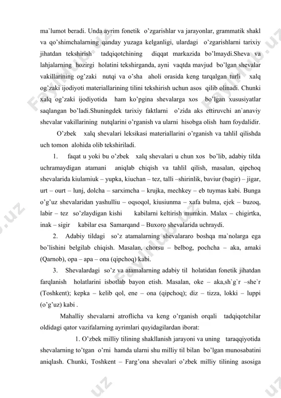 , urt – ourt – lunj, dolcha – sarximcha – krujka, mechkey – eb tuymas kabi. bunga o’g’uz shevalaridan yashulliu – oqsoqol, kiusiunma – xafa bulma, ejek – buzoq, labir – tez so’zlaydigan kishi kabilarni keltirish mumkin. malax – chigirtka, inak – sigir kabilar esa samarqand – buxoro shevalarida uchraydi. 2. adabiy tildagi so’z atamalarning shevalararo boshqa ma`nolarga ega bo’lishini belgilab chiqish. masalan, chorsu – belbog, pochcha – aka, amaki (qarnob), opa – apa – ona (qipchoq) kabi. 3. shevalardagi so’z va atamalarning adabiy til holatidan fonetik jihatdan farqlanish holatlarini isbotlab bayon etish. masalan, oke – aka,sh`g`r –she`r (toshkent); kepka – kelib qol, ene – ona (qipchoq); diz – tizza, lokki – luppi (o’g’uz) kabi . mahalliy shevalarni atroflicha va keng o’rganish orqali tadqiqotchilar oldidagi qator vazifalarning ayrimlari quyidagilardan iborat: 1. o’zbek milliy tilining shakllanish jarayoni va uning taraqqiyotida shevalarning to’tgan o’rni hamda ularni shu milliy til bilan bo’lgan munosabatini …