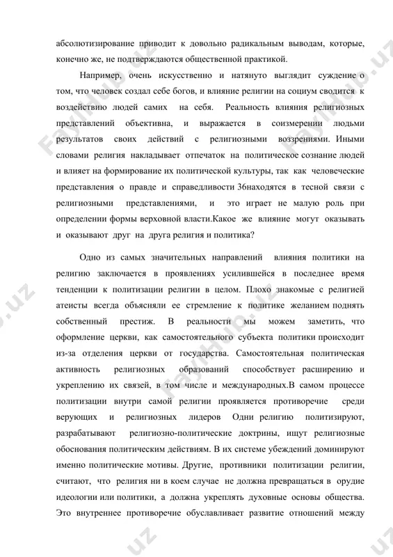 альность влияния религиозных представлений объективна, и выражается в соизмерении людьми результатов своих действий с религиозными воззрениями. иными словами религия накладывает отпечаток на политическое сознание людей и влияет на формирование их политической культуры, так как человеческие представления о правде и справедливости 36находятся в тесной связи с религиозными представлениями, и это играет не малую роль при определении формы верховной власти.какое же влияние могут оказывать и оказывают друг на друга религия и политика? одно из самых значительных направлений влияния политики на религию заключается в проявлениях усилившейся в последнее время тенденции к политизации религии в целом. плохо знакомые с религией атеисты всегда объясняли ее стремление к политике желанием поднять собственный престиж. в реальности мы можем заметить, что оформление церкви, как самостоятельного субъекта политики происходит из-за отделения церкви от государства. самостоятельная политическая активность религиозных образований способствует расширению и укреплению их связей, в том числе и международных.в самом процессе политизации внутри самой религии проявляется противоречие среди …
