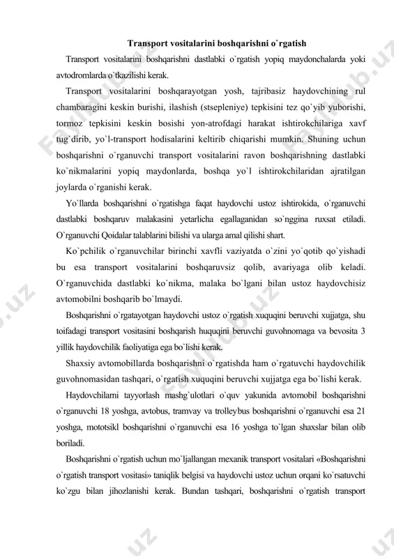 shni o`rga​nuvchi esa 16 yoshga to`lgan shaxslar bilan olib boriladi. boshqarishni o`rgatish uchun mo`ljallangan mexanik transport vositalari «boshqarishni o`rgatish transport vositasi» taniqlik belgisi va haydovchi ustoz uchun orqani ko`rsatuvchi ko`zgu bilan jihozlanishi kerak. bundan tashqari, boshqarishni o`rgatish transport vositalarida haydovchi ustoz uchun qo`shimcha ilashish (stsepleniye) va to`xtatish tepkilari ham bo`lishi kerak. yuqoridagi talablarga javob bersa, boshqarishini shaxsiy transport vositalarida ham o`rgatish mumkin. boshqarishni o`rgatish yo`nalishlari yo`l harakati xavfsizligi o`rganlari bilan kelishilishi shart. boshqa yo`llarda boshqarishni o`rgatish taqiqlanadi. serqatnov yo`llarning tig`iz paytlarida boshqarishni o`rgatish tirbandliklarni vujudga keltirib, harakatlanishga to`sqinlik qilmasligi uchun boshqarishni o`rgatish yo`llari tasviri (sxemasi) yhxdx o`rganlari bilan kelishiladi. transport vositalarida odam tashish qoidalari odam tashish uchun avtobus, mikroavtobus, tramvay, trolleybus, yengil avtomobil kabilar ishlab chiqaruvchi korxonalar tarafidan mo`ljallangan bo`lib, harakatlanishdagi xavfsizliklari to`liq inobatga olingan. ba`zi holatlarda yuk tashish uchun moslashtirilmagan avtomobillarda odam tashishni vaziyat taqozo qiladi. bu juda ham mas`uliyatli bo`lib, hara- katlanish xavfsizligi talablariga javob bera olishi kerak. …