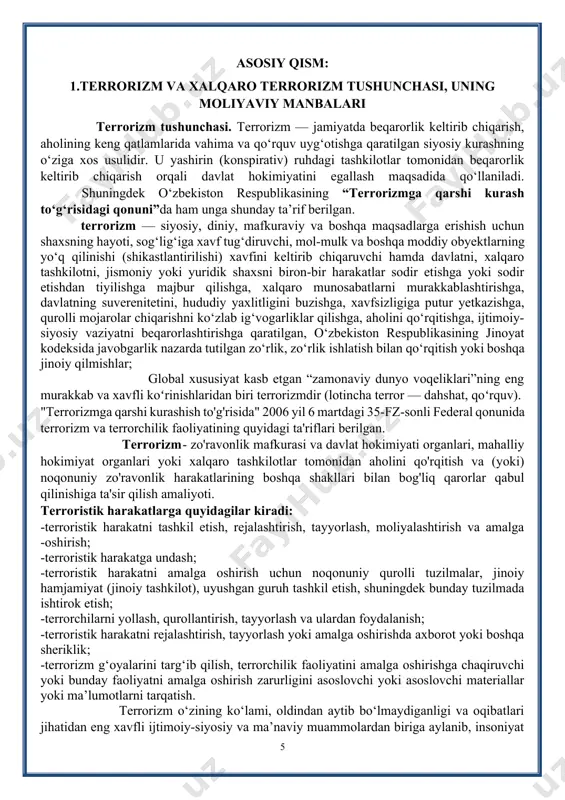 ini ko‘rish, shuningdek terrorchi tashkilotlarga qarshi aksilterror operatsiyalarni o‘tkazishning samarali usullarini ishlab chiqish, shuningdek qurolli kuchlar bo‘linmalarini terroristik tahdidlardan kelib chiqib tayyorlashni zamonning o‘zi talab qilmoqda. asosiy qism: 1.terrorizm va xalqaro terrorizm tushunchasi, uning moliyaviy manbalari terrorizm tushunchasi. terrorizm — jamiyatda beqarorlik keltirib chiqarish, aholining keng qatlamlarida vahima va qo‘rquv uyg‘otishga qaratilgan siyosiy kurashning o‘ziga xos usulidir. u yashirin (konspirativ) ruhdagi tashkilotlar tomonidan beqarorlik keltirib chiqarish orqali davlat hokimiyatini egallash maqsadida qo‘llaniladi. сссссссshuningdek o‘zbekiston respublikasining “terrorizmga qarshi kurash to‘g‘risidagi qonuni”da ham unga shunday ta’rif berilgan. terrorizm — siyosiy, diniy, mafkuraviy va boshqa maqsadlarga erishish uchun shaxsning hayoti, sog‘lig‘iga xavf tug‘diruvchi, mol-mulk va boshqa moddiy obyektlarning yo‘q qilinishi (shikastlantirilishi) xavfini keltirib chiqaruvchi hamda davlatni, xalqaro tashkilotni, jismoniy yoki yuridik shaxsni biron-bir harakatlar sodir etishga yoki sodir etishdan tiyilishga majbur qilishga, xalqaro munosabatlarni murakkablashtirishga, davlatning suverenitetini, hududiy yaxlitligini buzishga, xavfsizligiga putur yetkazishga, qurolli mojarolar chiqarishni ko‘zlab ig‘vogarliklar qilishga, aholini qo‘rqitishga, ijtimoiy-siyosiy vaziyatni …