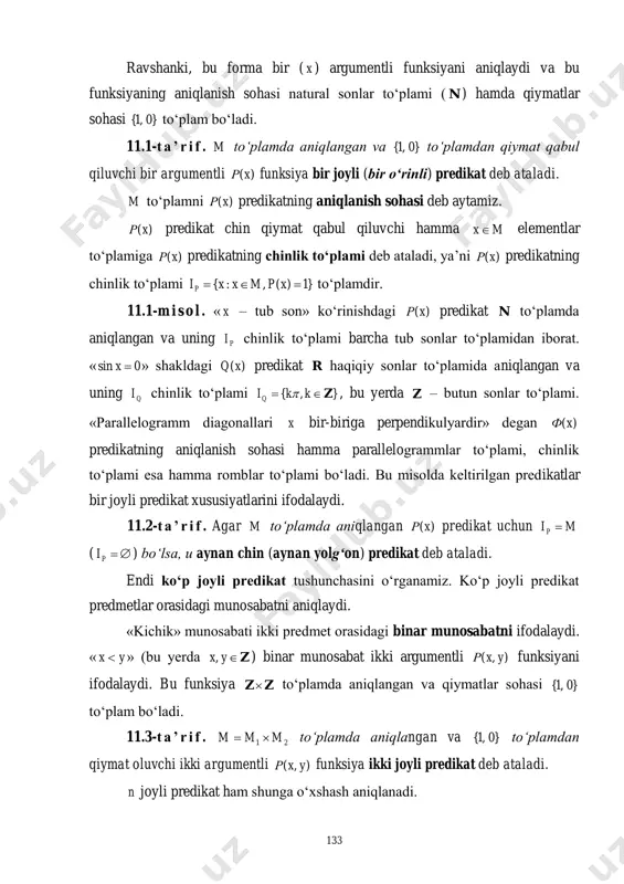 bu funksiyaning aniqlanish sohasi natural sonlar to‘plami ( n ) hamda qiymatlar sohasi }0,1{ to‘plam bo‘ladi. 11.1-t a ’ r i f . m to‘plamda aniqlangan va }0,1{ to‘plamdan qiymat qabul qiluvchi bir argumentli )(xρ funksiya bir joyli (bir o‘rinli) predikat deb ataladi. m to‘plamni )(xρ predikatning aniqlanish sohasi deb aytamiz. )(xρ predikat chin qiymat qabul qiluvchi hamma mx elementlar to‘plamiga )(xρ predikatning chinlik to‘plami deb ataladi, ya’ni )(xρ predikatning chinlik to‘plami }1)(,:{  xpmxxip to‘plamdir. 11.1-m i s o l . « x – tub son» ko‘rinishdagi )(xρ predikat n to‘plamda aniqlangan va uning pi chinlik to‘plami barcha tub sonlar to‘plamidan iborat. « 0sin x » shakldagi )(xq predikat r haqiqiy sonlar to‘plamida aniqlangan va uning qi chinlik to‘plami },{ z kkiq  , bu yerda z – butun sonlar to‘plami. «parallelogramm diagonallari x bir-biriga perpendikulyardir» degan )(xф predikatning aniqlanish sohasi hamma parallelogrammlar to‘plami, chinlik to‘plami esa hamma romblar …