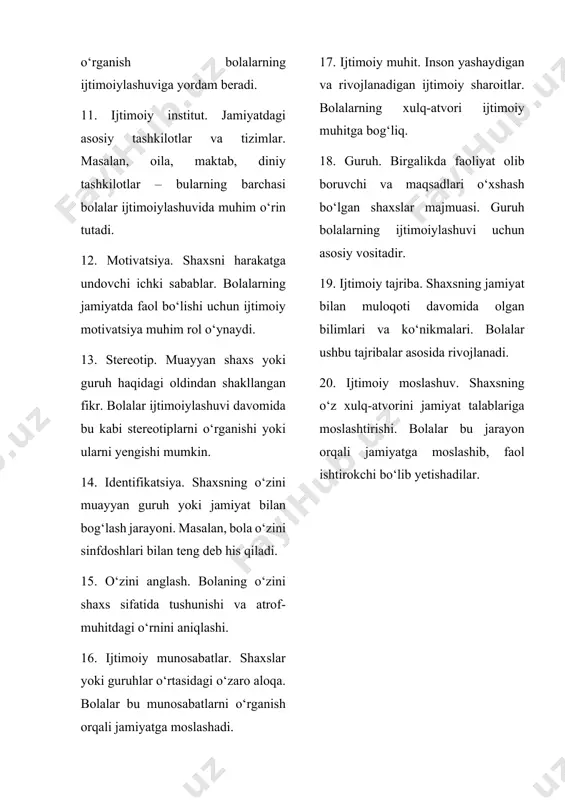 hi ichki sabablar. bolalarning jamiyatda faol bo‘lishi uchun ijtimoiy motivatsiya muhim rol o‘ynaydi. 13. stereotip. muayyan shaxs yoki guruh haqidagi oldindan shakllangan fikr. bolalar ijtimoiylashuvi davomida bu kabi stereotiplarni o‘rganishi yoki ularni yengishi mumkin. 14. identifikatsiya. shaxsning o‘zini muayyan guruh yoki jamiyat bilan bog‘lash jarayoni. masalan, bola o‘zini sinfdoshlari bilan teng deb his qiladi. 15. o‘zini anglash. bolaning o‘zini shaxs sifatida tushunishi va atrof-muhitdagi o‘rnini aniqlashi. 16. ijtimoiy munosabatlar. shaxslar yoki guruhlar o‘rtasidagi o‘zaro aloqa. bolalar bu munosabatlarni o‘rganish orqali jamiyatga moslashadi. 17. ijtimoiy muhit. inson yashaydigan va rivojlanadigan ijtimoiy sharoitlar. bolalarning xulq-atvori ijtimoiy muhitga bog‘liq. 18. guruh. birgalikda faoliyat olib boruvchi va maqsadlari o‘xshash bo‘lgan shaxslar majmuasi. guruh bolalarning ijtimoiylashuvi uchun asosiy vositadir. 19. ijtimoiy tajriba. shaxsning jamiyat bilan muloqoti davomida olgan bilimlari va ko‘nikmalari. bolalar ushbu tajribalar asosida rivojlanadi. 20. ijtimoiy moslashuv. shaxsning o‘z xulq-atvorini jamiyat talablariga moslashtirishi. bolalar bu jarayon orqali jamiyatga moslashib, faol ishtirokchi bo‘lib yetishadilar. …