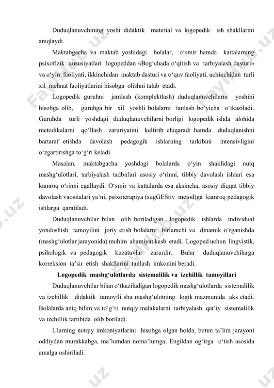 yalash qat’iy sistemalilik va izchillik tartibida olib boriladi. ularning nutqiy imkoniyatlarini hisobga olgan holda, butun ta’lim jarayoni oddiydan murakkabga, ma’lumdan noma’lumga, engildan og‘irga o‘tish asosida amalga oshiriladi. duduqlanuvchining nutqiga uning mustaqillik darajasi ta’sir qiladi. mustaqil nutqning rivojlanganlik darajasiga qarab, nutqning murakkablashib boruvchi bir nechta bosqichini ajratish mumkin: 1. uyg‘unlashgan nutq – duduqlanuvchining logoped bilan birgalikda yoki logopeddan so‘ng jumlalarni takrorlashi; duduqlanishning eng og‘ir darajasida ham kishi erkin gapiradi, negaki o‘zga odamning jumlalari qaytariladi. mustaqil nutq minimal darajada bo‘ladi. 2. aks ettirilgan nutq –duduqlanuvchining logopedning ketidan jumlalarni qaytarishi. bunda ham o‘zga odam jumlalarining tuzilishi takrorlanadi. bu nutq turi ham barcha duduqlanuvchilarga qo‘l keladi. keyingi duduqlanuvchilar uchun murakkabroq hisoblanadigan nutq shakli – savollarga javob berishdir. bu bosqichda ish avval sodda, oddiy savollarga javob berish ustida ish olib boriladi, keyin esa murakkab, kengaytirilgan savollarga javob berish ustida ishlanadi. bu bosqichning aks ettirilgan nutq bosqichidan farqi shundaki, bu bosqichda mustaqil nutq namoyon bo‘ladi, savollarga …