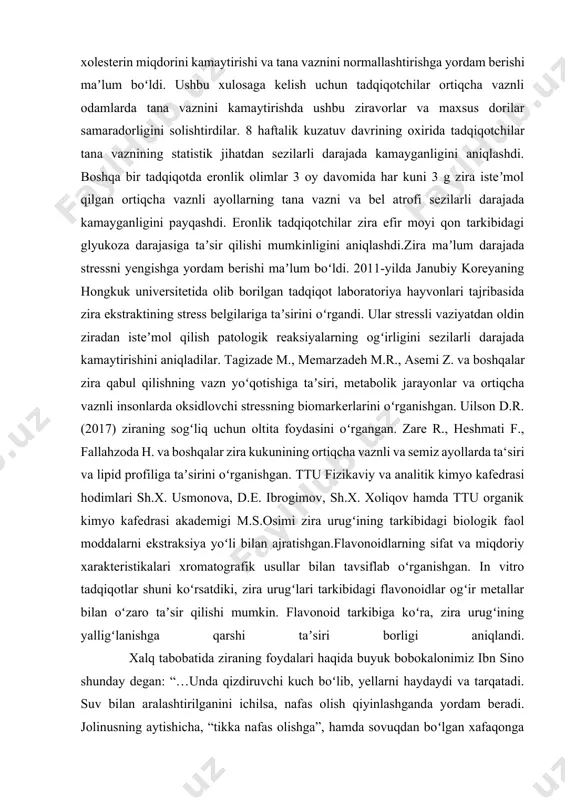 arining 6-sinf “yosh botaniklar” to‘garak darslarida yangi pedagogik texnologiyalar asosida o’qitish jarayonida foydalanadilar. tadqiqot mavzusi bo‘yicha adabiyotlar sharhi (tahlili): dunyoning koʻplab mamlakatlari oshxonalarida zira qalampirdan keyin ikkinchi oʻrinda turadigan eng mashhur ziravorlardan biriga aylandi. ammo zira taʼmi va aromatik xususiyatlaridan tashqari, baʼzi dorivor xususiyatlarga ham ega. eronning koshan universiteti olimlari tomonidan olib borilgan ishlar davomida zira xolesterin miqdorini kamaytirishi va tana vaznini normallashtirishga yordam berishi maʼlum boʻldi. ushbu xulosaga kelish uchun tadqiqotchilar ortiqcha vaznli odamlarda tana vaznini kamaytirishda ushbu ziravorlar va maxsus dorilar samaradorligini solishtirdilar. 8 haftalik kuzatuv davrining oxirida tadqiqotchilar tana vaznining statistik jihatdan sezilarli darajada kamayganligini aniqlashdi. boshqa bir tadqiqotda eronlik olimlar 3 oy davomida har kuni 3 g zira isteʼmol qilgan ortiqcha vaznli ayollarning tana vazni va bel atrofi sezilarli darajada kamayganligini payqashdi. eronlik tadqiqotchilar zira efir moyi qon tarkibidagi glyukoza darajasiga taʼsir qilishi mumkinligini aniqlashdi.zira maʼlum darajada stressni yengishga yordam berishi maʼlum boʻldi. 2011-yilda janubiy koreyaning …