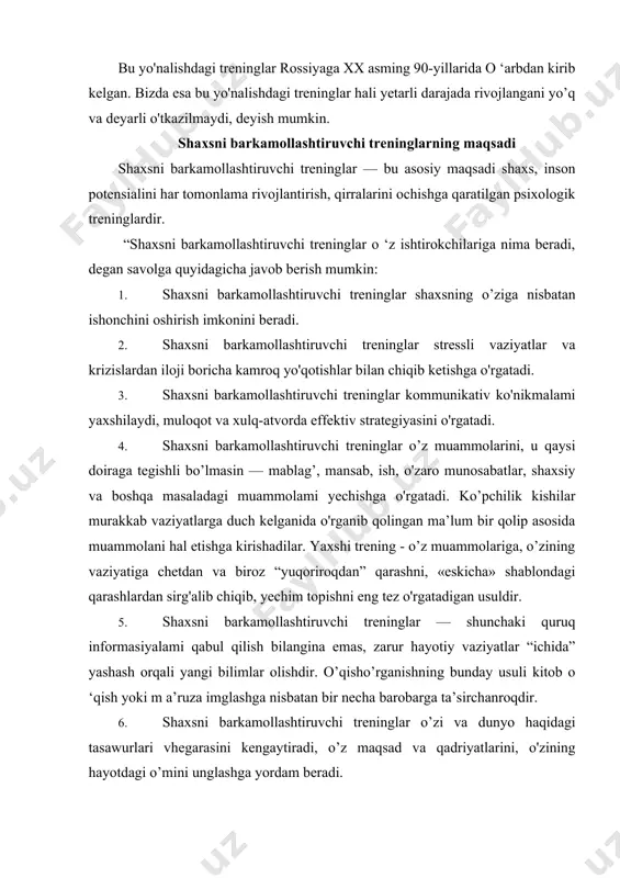 iyalami qabul qilish bilangina emas, zarur hayotiy vaziyatlar “ichida” yashash orqali yangi bilimlar olishdir. o’qisho’rganishning bunday usuli kitob o ‘qish yoki m a’ruza imglashga nisbatan bir necha barobarga ta’sirchanroqdir. 6. shaxsni barkamollashtiruvchi treninglar o’zi va dunyo haqidagi tasawurlari vhegarasini kengaytiradi, o’z maqsad va qadriyatlarini, o'zining hayotdagi o’mini unglashga yordam beradi. 7. shaxsni barkamollashtiruvchi treninglar shaxsdagi tafakkur egiluvchanligini va i jodiy potensialini o’stiradi. 8. shaxsni barkamollashtiruvchi treninglar — turli toifadagi, turli qiziqishdagi kishilar bilan tanishish, ulaming tajribalari bilan tanishish, hayotda, ishda, ijodda nsqotadigan yangi g’oyalar olish imkonini beradi. 9. ishtirokchilar va treningni o'tkazuvchi trener bilan muloqotda bo’lish — bu boshqalar shaxsni qanday qabul qilishi, shaxs haqida boshqalaming iikrlari va samimiy munosabatlari asosida shaxsiy istaklami o'zgartirishga imkon beruvchi kamdan-kam uchraydigan va eng qulay usulidir 10. trening jarayonidagi muloqot — bu yangi do'stlar orttirish, o'zining ikkinchi lio'lagini topish uchun haiqiqiy real imkondir. 11. trening jarayonidagi muloqot — bu yolg'izlikdan qutulish, o'zining ruhiy olamiga …