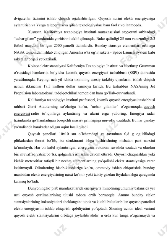 vishda uzatadi va ulardan biri muvaffaqiyatsiz bo’lsa, qolganlari ishlashni davom ettiradi. quyosh chaqnashlari yoki kichik meteoritlar tufayli bir nechta elementlarning yo’qolishi elektr stantsiyasiga zarar keltirmaydi. olimlarning hisob-kitoblariga ko’ra, ommaviy ishlab chiqarishda bunday manbadan elektr energiyasining narxi ko’mir yoki tabiiy gazdan foydalanishga qaraganda kamroq bo’ladi. dunyoning ko’plab mamlakatlarida energiya ta’minotining umumiy balansida yer usti quyosh qurilmalarining ulushi tobora ortib bormoqda. ammo bunday elektr stantsiyalarining imkoniyatlari cheklangan: tunda va kuchli bulutlar bilan quyosh panellari elektr energiyasini ishlab chiqarish qobiliyatini yo’qotadi. shuning uchun ideal variant quyosh elektr stantsiyalarini orbitaga joylashtirishdir, u erda kun tunga o’zgarmaydi va bulutlar quyosh va panellar o’rtasida to’siqlar yaratmaydi. kosmosda elektr stantsiyasini qurishning asosiy afzalligi uning potentsial samaradorligidir. 4orbitada quyosh fotoelektrik stansiyalarini qurish bo’yicha loyihalar. kosmik quyosh energiyasi tashabbusi bilan bir qatorda, amerikaliklar quyosh nurlanishini o’zlashtiradigan va radio to’lqinlar yordamida elektron nurlarni yerdagi qabul qiluvchiga uzatadigan orbital quyosh panelini ishlab chiqmoqda. ishlanma mualliflari aqsh dengiz floti tadqiqot laboratoriyasi mutaxassislari …