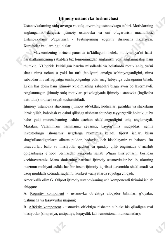 va uzoq muddatli xotirada saqlanib, konkret vaziyatlarda ruyobga chiqadi. amerikalik olim g. ollport ijtimoiy ustanovkaning uch komponentli tizimini ishlab chiqqan: a. kognitiv komponent - ustanovka ob’ektiga aloqador bilimlar, g‘oyalar, tushuncha va tasavvurlar majmui; b. affektiv komponent - ustnovka ob’ektiga nisbatan sub’ekt his qiladigan real hissiyotlar (simpatiya, antipatiya, loqaydlik kabi emotsional munosabatlar); v. harakat komponenti - sub’ektning ob’ektga nisbatan real sharoitlarda amalga oshirishi mumkin bo‘lgan harakatlari majmui (xulqda namoyon bo‘lish). bu uch xil komponentlar o‘zaro bir-birlari bilan bog‘liq bo‘lib, vaziyatga qarab u yoki bu komponentning roli ustivorroq bo‘lishi mumkin. shuni aytish lozimki, komponentlararo monandlik bo‘lmasligi ham mumkin. masalan, ayrim talabalar talabalik burchi va tartib - intizom bilan juda yaxshi tanish bo‘lsalar ham, har doim ham unga rioya qilavermaydilar. «tasodifan dars qoldirish», «jamoatchilik joylarida tartibni buzish» kabi holatlar kognitiv va harakat komponentlarida uyg‘unlik yo‘qligini ko‘rsatadi. bu bir qarashda so‘z va ish birligi tamoyilining turli shaxslarda turlicha namoyon bo‘lishini eslatadi. agar odam bir …