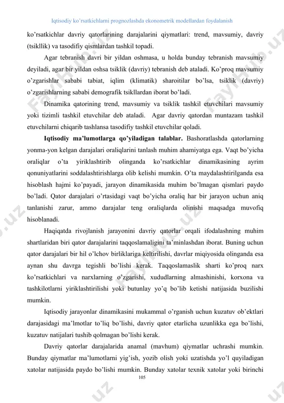 ladi, agar bir yildan oshsa tsiklik (davriy) tebranish deb ataladi. ko’proq mavsumiy o’zgarishlar sababi tabiat, iqlim (klimatik) sharoitilar bo’lsa, tsiklik (davriy) o’zgarishlarning sababi demografik tsikllardan iborat bo’ladi. dinamika qatorining trend, mavsumiy va tsiklik tashkil etuvchilari mavsumiy yoki tizimli tashkil etuvchilar deb ataladi. agar davriy qatordan muntazam tashkil etuvchilarni chiqarib tashlansa tasodifiy tashkil etuvchilar qoladi. iqtisodiy ma’lumotlarga qo’yiladigan talablar. bashoratlashda qatorlarning yonma-yon kelgan darajalari oraliqlarini tanlash muhim ahamiyatga ega. vaqt bo’yicha oraliqlar o’ta yiriklashtirib olinganda ko’rsatkichlar dinamikasining ayrim qonuniyatlarini soddalashtirishlarga olib kelishi mumkin. o’ta maydalashtirilganda esa hisoblash hajmi ko’payadi, jarayon dinamikasida muhim bo’lmagan qismlari paydo bo’ladi. qator darajalari o’rtasidagi vaqt bo’yicha oraliq har bir jarayon uchun aniq tanlanishi zarur, ammo darajalar teng oraliqlarda olinishi maqsadga muvofiq hisoblanadi. haqiqatda rivojlanish jarayonini davriy qatorlar orqali ifodalashning muhim shartlaridan biri qator darajalarini taqqoslamaligini ta’minlashdan iborat. buning uchun qator darajalari bir hil o’lchov birliklariga keltirilishi, davrlar miqiyosida olinganda esa aynan shu davrga tegishli bo’lishi kerak. …