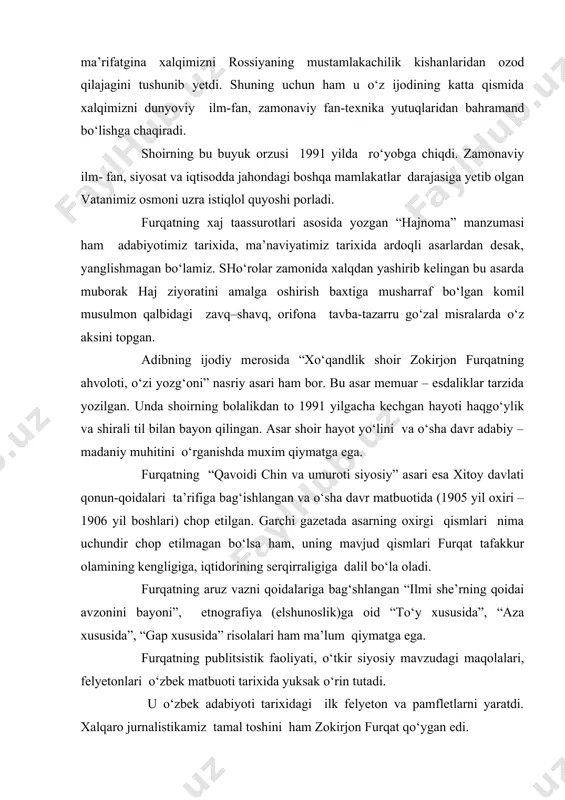 j taassurotlari asosida yozgan “hajnoma” manzumasi ham adabiyotimiz tarixida, ma’naviyatimiz tarixida ardoqli asarlardan desak, yanglishmagan bo‘lamiz. sho‘rolar zamonida xalqdan yashirib kelingan bu asarda muborak haj ziyoratini amalga oshirish baxtiga musharraf bo‘lgan komil musulmon qalbidagi zavq–shavq, orifona tavba-tazarru go‘zal misralarda o‘z aksini topgan. adibning ijodiy merosida “xo‘qandlik shoir zokirjon furqatning ahvoloti, o‘zi yozg‘oni” nasriy asari ham bor. bu asar memuar – esdaliklar tarzida yozilgan. unda shoirning bolalikdan to 1991 yilgacha kechgan hayoti haqgo‘ylik va shirali til bilan bayon qilingan. asar shoir hayot yo‘lini va o‘sha davr adabiy – madaniy muhitini o‘rganishda muxim qiymatga ega. furqatning “qavoidi chin va umuroti siyosiy” asari esa xitoy davlati qonun-qoidalari ta’rifiga bag‘ishlangan va o‘sha davr matbuotida (1905 yil oxiri – 1906 yil boshlari) chop etilgan. garchi gazetada asarning oxirgi qismlari nima uchundir chop etilmagan bo‘lsa ham, uning mavjud qismlari furqat tafakkur olamining kengligiga, iqtidorining serqirraligiga dalil bo‘la oladi. furqatning aruz vazni qoidalariga bag‘shlangan “ilmi she’rning qoidai …