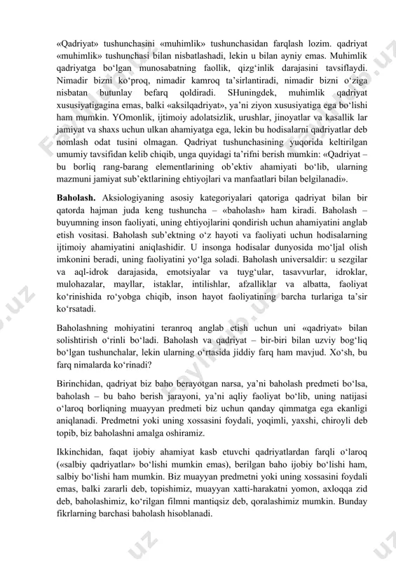 an ancha oldin mavjud bo‘lgan, lekin kishilik jamiyati vujudga kelganidan keyingina atmosferaning odamlar hayoti uchun ulkan ahamiyati haqida so‘z yuritish imkoniyati tug‘ilgan. 2. qadriyat insonning amaliy faoliyati jarayonida vujudga keladi. insonning har qanday faoliyati muayyan maqsadni belgilashdan boshlanadi va mazkur faoliyat ayni shu maqsadga erishishga bag‘ishlanadi. maqsad – individga o‘zining muayyan ehtiyojlarini qondirish imkonini berishi mumkin bo‘lgan faoliyatning pirovard natijasi haqidagi insonning tasavvuri. shunday qilib, individ o‘z faoliyatining mo‘ljallangan natijasiga avval-boshdanoq qadriyat sifatida qaraydi. shu sababli, inson natijaga erishishga qaratilgan faoliyat jarayonining o‘ziga ham o‘zi uchun muhim, qadrli bo‘lgan jarayon sifatida yondashadi. albatta, insonning har qanday faoliyati va uning har qanday natijalari emas, balki ijtimoiy ahamiyatga ega bo‘lgan, ijtimoiy ehtiyojlarga va odamlarning manfaatlariga mos keladigan faoliyat va natijalargina qadriyatlarga aylanadi. qadriyatlar qatoriga narsalargina emas, balki g‘oyalar, munosabatlar, faoliyat usullari ham kiradi. biz moddiy ne’matlarni ham, insoniy xattiharakatlar ezguligini ham, davlat qonunlarining odilonaligini ham, olamning go‘zalligini ham, aqlning ulug‘vorligini ham qadrlaymiz. …