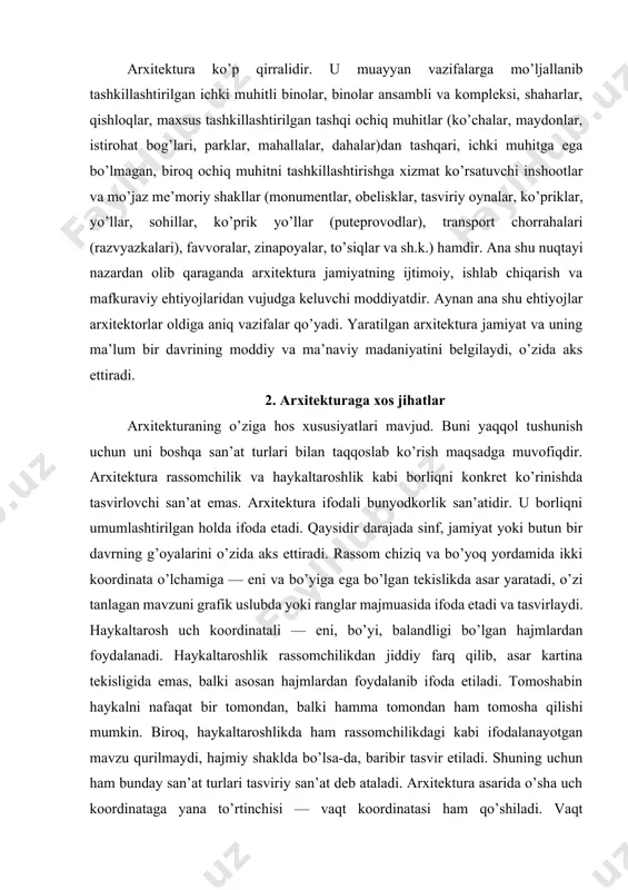 ikda asar yaratadi, o’zi tanlagan mavzuni grafik uslubda yoki ranglar majmuasida ifoda etadi va tasvirlaydi. haykaltarosh uch koordinatali — eni, bo’yi, balandligi bo’lgan hajmlardan foydalanadi. haykaltaroshlik rassomchilikdan jiddiy farq qilib, asar kartina tekisligida emas, balki asosan hajmlardan foydalanib ifoda etiladi. tomoshabin haykalni nafaqat bir tomondan, balki hamma tomondan ham tomosha qilishi mumkin. biroq, haykaltaroshlikda ham rassomchilikdagi kabi ifodalanayotgan mavzu qurilmaydi, hajmiy shaklda bo’lsa-da, baribir tasvir etiladi. shuning uchun ham bunday san’at turlari tasviriy san’at deb ataladi. arxitektura asarida o’sha uch koordinataga yana to’rtinchisi — vaqt koordinatasi ham qo’shiladi. vaqt koordinatasi arxitekturaning nafaqat tashqi, balki ichki ko’rinishlarida ham ifodalanadi. tomoshabin arxitektura asarini tashqi tomonlardangina emas, balki uning ichki ko’rinishlarini ham tomosha qilish imkoniyatiga ega bo’ladi. arxitekturaning ichki ko’rinishlari yopiq va yarim yopiq ichki muhitdan iborat bo’lib, xonalar, raxrovlar (koridor), rekreatsiyalar, zallar, terrasalar, ayvonlar, ichki hovlilar, qavatlarni bog’lovchi zinapoyalar va shu kabilardan tashkil topadi. demak, arxitektura asari ijtimoiy davrning muayyan bir funksiyasini …