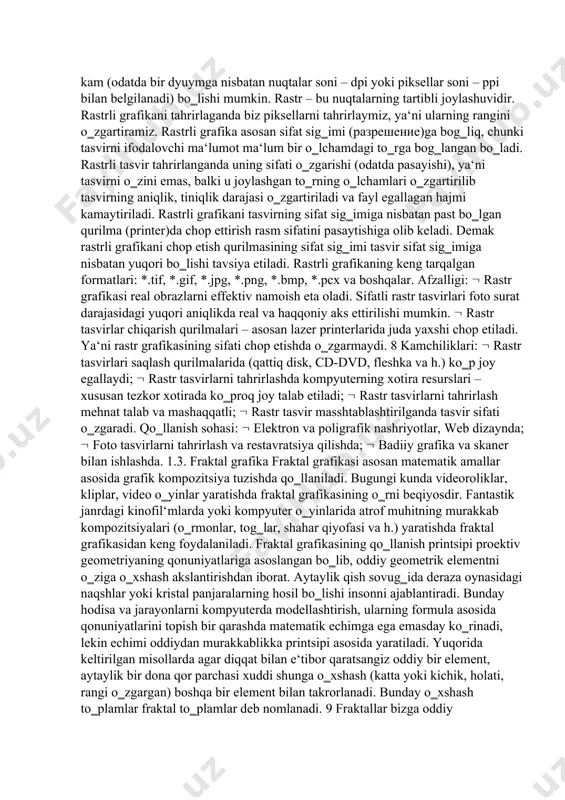 astrli tasvir uzunligiga qandaydir sondagi piksellar joylashgan bo‗ladi. bu kattalik razresheniye (разрешение) deb ataladi va odatda bir duymdagi piksellar soni bilan o‗lchanadi (pixels per inch, ppi). ayrim hollarda ppi o‗lchovi o‗rniga unga yaqin bo‗lgan dpi (dots per inch — bir dyumdagi nugtalar soni) o‗lchovidan ham keng foydalaniladi. tasvir nuqtalar to‗plami sifatida akslanib ular qanchalik ko‗p bo‗lsa ko‗rinish shunchalik tiniq va sifatli, fayl esa ko‗p joy egallaydi. ya‘ni, aynan bitta tasvirning o‗zi yuqori yoki past sifatli bo‗lishi, o‗lchov birligiga qarab nuqtalar ko‗p yoki kam (odatda bir dyuymga nisbatan nuqtalar soni – dpi yoki piksellar soni – ppi bilan belgilanadi) bo‗lishi mumkin. rastr – bu nuqtalarning tartibli joylashuvidir. rastrli grafikani tahrirlaganda biz piksellarni tahrirlaymiz, ya‘ni ularning rangini o‗zgartiramiz. rastrli grafika asosan sifat sig‗imi (разрешение)ga bog‗liq, chunki tasvirni ifodalovchi ma‘lumot ma‘lum bir o‗lchamdagi to‗rga bog‗langan bo‗ladi. rastrli tasvir tahrirlanganda uning sifati o‗zgarishi (odatda pasayishi), ya‘ni tasvirni o‗zini emas, balki u joylashgan to‗rning o‗lchamlari …