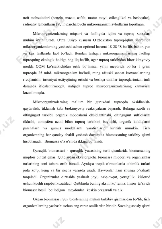 ar organik moddalarni anorganik moddalarga aylantiradi. tuproq biomassasi haqida so‘z yuritilganda shuni aytish mumkinki, turli o‘simliklarning yer ustki va yer ostki qismlari va xayvonot dunyosi hisobiga vujudga keladigan biomassa yillar davomida tuproqning organik moddalar bilan ta’minlanish imkoniyatini beradi. tuproq biomassasi turli tuproq iqlim sharoitlari, tuproq xossalari va insonlar tomonidan yondashilish farqlariga ko‘ra turli miqdor va tarkibda tuproq qatlamlarida to‘planadi. bunda o‘simlik dunyosining ulushi katta hisoblanadi, o‘rmon hududlarida o‘rtacha yiliga 1,5-7 t/ga miqdorida barglar tushsa, yaylovli xududlarda o‘t o‘simliklarining yer usti qismlari hisobiga 2-6 t/ga, ildizlari hisobiga yiliga 7-11 t/ga biomassa to‘planadi. n.n.bazilevich, l.rodin, n.n.rozovlarning ma’lumotlariga ko‘ra kurrai zaminimizdagi biomassaning umumiy og‘irligi 2,4230-1012 tonna bo‘lib, shundan 2,4200-1012 tonnasi quruklikka, 0,0030-1012 tonnasi okean va boshqa suv xavzalariga to‘g‘ri keladi. quruqlikdagi fotosintez qiluvchi o‘simliklar miqdori 2,4-1012 tonna bo‘lib, hayvonlar 0,023-1012 tonnani tashkil etadi, tuproq mikroorganizmlarining umumiy og‘irligi hozircha aniqlanganicha yo‘q. keltirilgan ma’lumotlardan ko‘rinib turibdiki, okeanning biomassasi kuruqlikning biomassasidan ming barobar oz ekan, boshqacha …