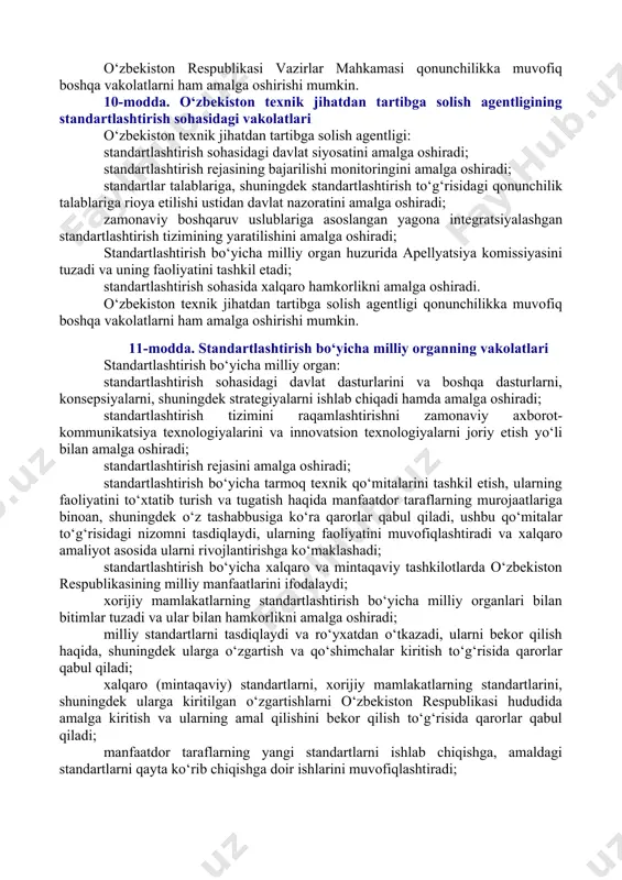 rti — xorijiy mamlakatning standartlashtirish bo‘yicha vakolatli organi (tashkiloti) tomonidan qabul qilingan standart; o‘zaro kelishuv — ko‘pchilik manfaatdor taraflarning mavjud masalalar bo‘yicha e’tirozlari mavjud emasligi bilan tavsiflanadigan hamda barcha taraflarning fikrlarini inobatga olishga va mos kelmayotgan nuqtai nazarlarni yaqinlashtirishga qaratiladigan jarayon natijasida erishiladigan umumiy kelishuv. 5-modda. o‘zbekiston respublikasining milliy standartlashtirish tizimi [okoz: 1.09.00.00.00 tadbirkorlik va xo‘jalik faoliyati / 09.07.00.00 standartlashtirish. metrologiya. sertifikatlash / 09.07.01.00 standartlashtirish / 09.07.01.01 umumiy qoidalar] o‘zbekiston respublikasining milliy standartlashtirish tizimini quyidagilar tashkil etadi: [okoz: 1.02.00.00.00 davlat boshqaruvi asoslari / 02.03.00.00 respublika ijro etuvchi hokimiyat organlari va xo‘jalik boshqaruvi organlari / 02.03.02.00 vazirliklar; 2.02.00.00.00 davlat boshqaruvi asoslari / 02.03.00.00 respublika ijro etuvchi hokimiyat organlari va xo‘jalik boshqaruvi organlari / 02.03.05.00 kompaniyalar, konsernlar, uyushmalar va boshqalar] o‘zbekiston respublikasi investitsiyalar va tashqi savdo vazirligi huzuridagi o‘zbekiston texnik jihatdan tartibga solish agentligi (bundan buyon matnda o‘zbekiston texnik jihatdan tartibga solish agentligi deb yuritiladi); lexuz sharhi qarang: o‘zbekiston respublikasining “texnik jihatdan …