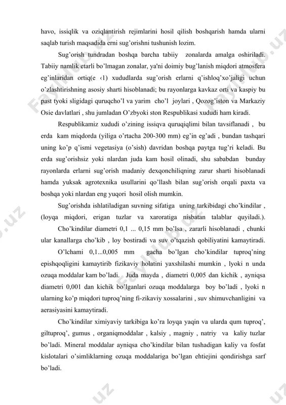 ng epishqoqligini kamaytirib fizikaviy holatini yaxshilashi mumkin , lyoki n unda ozuqa moddalar kam bo’ladi. juda mayda , diametri 0,005 dan kichik , ayniqsa diametri 0,001 dan kichik bo’lganlari ozuqa moddalarga boy bo’ladi , lyoki n ularning ko’p miqdori tuproq’ning fi-zikaviy xossalarini , suv shimuvchanligini va aerasiyasini kamaytiradi. cho’kindilar ximiyaviy tarkibiga ko’ra loyqa yaqin va ularda qum tuproq’, giltuproq’, gumus , organiqmoddalar , kalsiy , magniy , natriy va kaliy tuzlar bo’ladi. mineral moddalar ayniqsa cho’kindilar bilan tushadigan kaliy va fosfat kislotalari o’simliklarning ozuqa moddalariga bo’lgan ehtiejini qondirishga sarf bo’ladi. sug’orish suvlarida muallaqcho’kindilardan tashqari erigan tuzlar va gazlar bo’ladi. masalan: 1m3 suv tarkibida 40...5 sm3 ga yaqin erigan gazlar, shu jumladan 20 sm3 so2 , 15...20 sm3 azot va 8...12 sm3 kislorod bo’ladi. gazlar miqdori qishda ezdagiga nisbatan ko’proq. sug’orish suvida erigan tuzlar miqdori 0,1 % , ya'ni 1 g/l gacha ruxsat etiladi , bunda har 1 000 m3 suv …