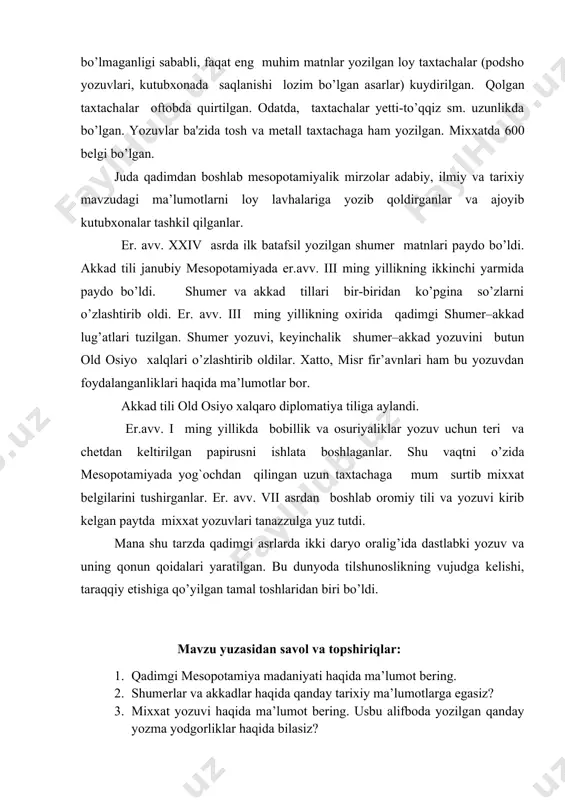 a'zida tosh va metall taxtachaga ham yozilgan. mixxatda 600 belgi bo’lgan. juda qadimdan boshlab mesopotamiyalik mirzolar adabiy, ilmiy va tarixiy mavzudagi ma’lumotlarni loy lavhalariga yozib qoldirganlar va ajoyib kutubxonalar tashkil qilganlar. er. avv. xxiv asrda ilk batafsil yozilgan shumer matnlari paydo bo’ldi. akkad tili janubiy mesopotamiyada er.avv. iii ming yillikning ikkinchi yarmida paydo bo’ldi. shumer va akkad tillari bir-biridan ko’pgina so’zlarni o’zlashtirib oldi. er. avv. iii ming yillikning oxirida qadimgi shumer–akkad lug’atlari tuzilgan. shumer yozuvi, keyinchalik shumer–akkad yozuvini butun old osiyo xalqlari o’zlashtirib oldilar. xatto, misr fir’avnlari ham bu yozuvdan foydalanganliklari haqida ma’lumotlar bor. akkad tili old osiyo xalqaro diplomatiya tiliga aylandi. er.avv. i ming yillikda bobillik va osuriyaliklar yozuv uchun teri va chetdan keltirilgan papirusni ishlata boshlaganlar. shu vaqtni o’zida mesopotamiyada yog`ochdan qilingan uzun taxtachaga mum surtib mixxat belgilarini tushirganlar. er. avv. vii asrdan boshlab oromiy tili va yozuvi kirib kelgan paytda mixxat yozuvlari tanazzulga yuz tutdi. mana shu …