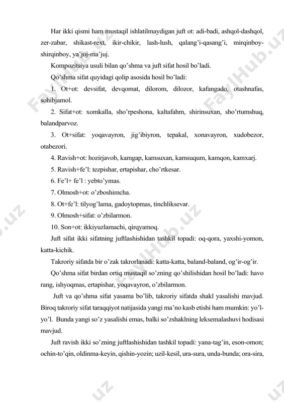 avish+fe’l: tezpishar, ertapishar, cho’rtkesar. 6. fe’l+ fe’l : yebto’ymas. 7. olmosh+ot: o’zboshimcha. 8. ot+fe’l: tilyog’lama, gadoytopmas, tinchliksevar. 9. olmosh+sifat: o’zbilarmon. 10. son+ot: ikkiyuzlamachi, qirqyamoq. juft sifat ikki sifatning juftlashishidan tashkil topadi: oq-qora, yaxshi-yomon, katta-kichik. takroriy sifatda bir o’zak takrorlanadi: katta-katta, baland-baland, og’ir-og’ir. qo’shma sifat birdan ortiq mustaqil so’zning qo’shilishidan hosil bo’ladi: havo rang, ishyoqmas, ertapishar, yoqavayron, o’zbilarmon. juft va qo’shma sifat yasama bo’lib, takroriy sifatda shakl yasalishi mavjud. biroq takroriy sifat taraqqiyot natijasida yangi ma’no kasb etishi ham mumkin: yo’l-yo’l. bunda yangi so’z yasalishi emas, balki so’zshaklning leksemalashuvi hodisasi mavjud. juft ravish ikki so’zning juftlashishidan tashkil topadi: yana-tag’in, eson-omon; ochin-to’qin, oldinma-keyin, qishin-yozin; uzil-kesil, ura-sura, unda-bunda; ora-sira, ora-chora, ro’y-rost, sal-pal, chala-chulpa, emin-erkin, oz-moz, huda-behuda; azza-bazza, apil-tapil, eran-qaran, o’lda-jo’lda. takroriy ravishda bir o’zak takrorlanadi: galma-gal, zinhor-bazinhor, to’g’ridan-to’g’ri, es-es, o’qtin-o’qtin, ahyon-ahyonda. qo’shma ravish birdan ortiq mustaqil so’zning qo’shilishidan hosil bo’ladi: bir yo’la, bir muncha, bir talay; bajonudil, baholiqudrat, baqadrihol; har yili, har yoq, …