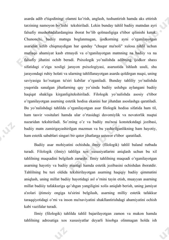 azaridan tekshiriladi. so’zning o’z va badiiy ma'nosi konstekstdagi jozibasi, badiiy matn zamirigayashirilgan mazmun va bu yashirilganlikning ham hayotiy, ham estetik sabablari singari bir qator jihatlarga ustuvor e'tibor qaratiladi. badiiy asar mohiyatini ochishda ilmiy (filologik) tahlil baland rutbada turadi. filologik (ilmiy) tahlilga xos xususiyatlarini aniqlash uchun bu xil tahlilning maqsadini belgilash zarurdir. ilmiy tahlilning maqsadi o’rganilayotgan asarning hayotiy va badiiy mantigi hamda estetik jozibasini ochishdan iboratdir. tahlilning bu turi oldida tekshirilayotgan asarning haqiqiy badiiy qimmatini aniqlash, uning millat badiiy hayotidagi asl o’rnini tayin etish, muayyan asarning millat badiiiy tafakkuriga qo’shgan yangiligini xolis aniqlab berish, uning jamiyat a'zolari ijtimoiy ongiga ta'sirini belgilash, asarning milliy estetik tafakkur taraqqiyotidagi o’rni va inson ma'naviyatini shakllantirishdagi ahamiyatini ochish kabi vazifalar turadi. ilmiy (filologik) tahlilda tahlil bajarilayotgan zamon va makon hamda tahlilning adresatiga xos xususiyatlar deyarli hisobga olinmagan holda ish ko’riladi. ya'ni biror asar tahlilini falon vaqt orasida, aytilgan joyda, kimlarningdir didi-yu, badiiy imkoniyatlariga moslab amalga oshirish …