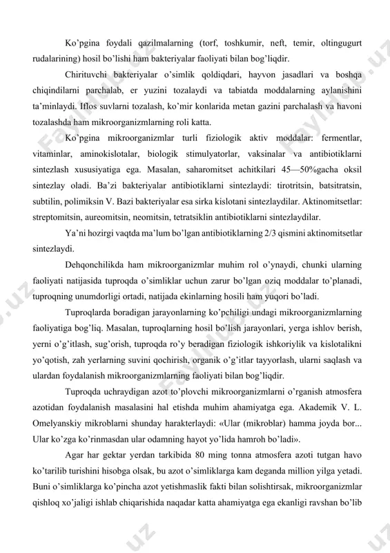 mikroorganizmlarni o’rganish atmosfera azotidan foydalanish masalasini hal etishda muhim ahamiyatga ega. akademik v. l. omelyanskiy mikroblarni shunday harakterlaydi: «ular (mikroblar) hamma joyda bor... ular ko’zga ko’rinmasdan ular odamning hayot yo’lida hamroh bo’ladi». agar har gektar yеrdan tarkibida 80 ming tonna atmosfera azoti tutgan havo ko’tarilib turishini hisobga olsak, bu azot o’simliklarga kam deganda million yilga yеtadi. buni o’simliklarga ko’pincha azot yеtishmaslik fakti bilan solishtirsak, mikroorganizmlar qishloq xo’jaligi ishlab chiqarishida naqadar katta ahamiyatga ega ekanligi ravshan bo’lib qoladi. atmosferadagi azot molekulyar holda bo’lganligidan o’simlik uni oziq sifatida o’zlashtirishga qodir emas. buning oqibatida atmosferadagi azot miqdori bilan o’simliklar o’zlashtira oladigan azot miqdori o’rtasida farq vujudga keladi. faqat ba’zi bir tuproq mikroorganizmlarigina bunday xususiyatga ega. mikroorganizmlar nobud bo’lgandan keyin tuproqda bog’angan azot birikmalarini qoldirib, yеrni o’simliklar uchun muhim bo’lgan elementga boyitadi. mo’l hosil olish uchun esa har gektar yеrga 100 kg ga yеtkazib azot solish kerak. bundan ma’lumki, boglangan azotning barcha formalarini o’simliklar …
