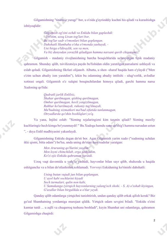 lohida ertak-dostonlar qanday qilib yaxlit birlashganini ko'ramiz. shumerlarning barcha hikoyalarini saqlab qolgan bobil adabiyoti yanada izchil va mantiqiydir. epos afsonalarning sinteziga va mifologiyaning yaxlit tizim sifatida shakllanishiga hissa qo'shadi. e. kassirer madaniyatni meva sifatida talqin qiladi platonik sevgi, bu esa o'z navbatida o'lmaslikka intilish sifatida belgilanadi. gilgamish dostoni bu xulosani ko'rsatadi. mening shahrimda odamlar o'lmoqda, yuragim achinmoqda! odamlar ketishadi, yurak qisqaradi! men shahar devoriga osildim, men daryoda jasadlarni ko'rdim men ham shunday ketamanmi? haqiqatan ham, haqiqatan ham shunday! «nega sen menga o'g'illarim sifatida gilgamishni berding? va ko'kragiga tinchlanmagan yurak qo'yilsinmi? " shunday qilib, malika ninsun xafa bo'lib, xudo shamashga shikoyat qiladi. gilgamishning "tinimsiz yuragi" bor, u o'zida g'ayrioddiy kuchni his qiladi va kurashishga ishtiyoqlidir: gilgamish og'zini ochdi va enkidu bilan gaplashdi: - do'stim, uzoq livan tog'lari bor, bu tog'lar sadr o'rmonlari bilan qoplangan. dahshatli humbaba o'sha o'rmonda yashaydi, - uni birga o'ldiraylik, sen va men, va biz dunyodan yovuzlik qiladigan …