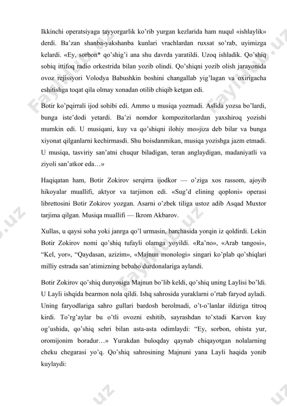 rmasdi. shu boisdanmikan, musiqa yozishga jazm etmadi. u musiqa, tasviriy san’atni chuqur biladigan, teran anglaydigan, madaniyatli va ziyoli san’atkor eda…» haqiqatan ham, botir zokirov serqirra ijodkor — o’ziga xos rassom, ajoyib hikoyalar muallifi, aktyor va tarjimon edi. «sug’d elining qoploni» operasi librettosini botir zokirov yozgan. asarni o’zbek tiliga ustoz adib asqad muxtor tarjima qilgan. musiqa muallifi — ikrom akbarov. xullas, u qaysi soha yoki janrga qo’l urmasin, barchasida yorqin iz qoldirdi. lekin botir zokirov nomi qo’shiq tufayli olamga yoyildi. «ra’no», «arab tangosi», “kel, yor», “qaydasan, azizim», «majnun monologi» singari ko’plab qo’shiqlari milliy estrada san’atimizning bebaho durdonalariga aylandi. botir zokirov qo’shiq dunyosiga majnun bo’lib keldi, qo’shiq uning laylisi bo’ldi. u layli ishqida bearmon nola qildi. ishq sahrosida yuraklarni o’rtab faryod ayladi. uning faryodlariga sahro gullari bardosh berolmadi, o’t-o’lanlar ildiziga titroq kirdi. to’rg’aylar bu o’tli ovozni eshitib, sayrashdan to’xtadi karvon kuy og’ushida, qo’shiq sehri bilan asta-asta odimlaydi: “ey, sorbon, ohista yur, oromijonim …