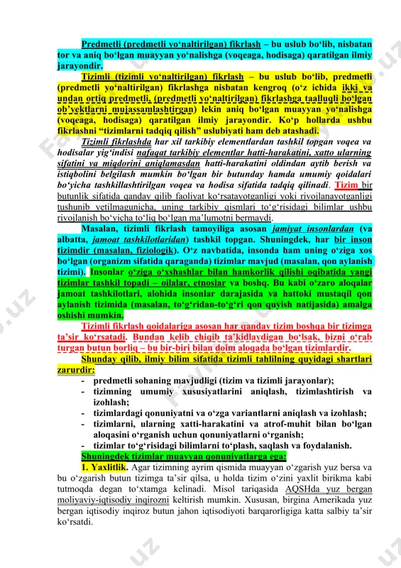 ki ularni boshqarishni istaydigan tahlilichiga xosdir. ayrim hollarda bu fikrlash turini tahliliy fikrlash bilan o‘xshatishadi, ammo ushbu o‘xshatish to‘liq emas. xususan, idrok tahliliy bo‘la oladi, tizimli yondashuv esa, bu tizimlar nazariyasiga asoslangan uslubiyatdir. predmetli (predmetli yo‘naltirilgan) fikrlash – bu uslub bo‘lib, nisbatan tor va aniq bo‘lgan muayyan yo‘nalishga (voqeaga, hodisaga) qaratilgan ilmiy jarayondir. tizimli (tizimli yo‘naltirilgan) fikrlash – bu uslub bo‘lib, predmetli (predmetli yo‘naltirilgan) fikrlashga nisbatan kengroq (o‘z ichida ikki va undan ortiq predmetli, (predmetli yo‘naltirilgan) fikrlashga taalluqli bo‘lgan ob’yektlarni mujassamlashtirgan) lekin aniq bo‘lgan muayyan yo‘nalishga (voqeaga, hodisaga) qaratilgan ilmiy jarayondir. ko‘p hollarda ushbu fikrlashni “tizimlarni tadqiq qilish” uslubiyati ham deb atashadi. tizimli fikrlashda har xil tarkibiy elementlardan tashkil topgan voqea va hodisalar yig‘indisi nafaqat tarkibiy elementlar hatti-harakatini, xatto ularning sifatini va miqdorini aniqlamasdan hatti-harakatini oldindan aytib berish va istiqbolini belgilash mumkin bo‘lgan bir butunday hamda umumiy qoidalari bo‘yicha tashkillashtirilgan voqea va hodisa sifatida tadqiq qilinadi. tizim bir butunlik sifatida …