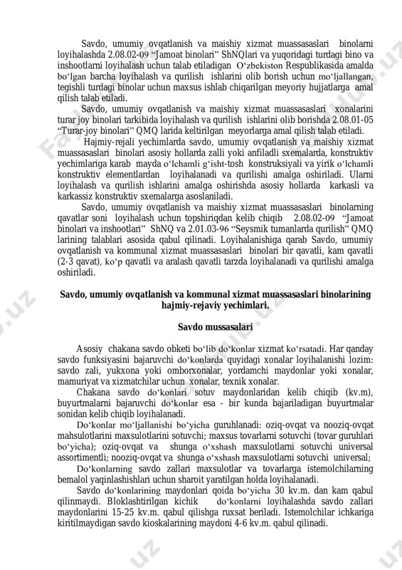 oziq- ovqat maxsulotlari sotuvchi do„konlar, ochiq va yopiq turdagi bozorlar, savdo rastalari, turli hajmdagi supermarketlar va boshqalar kiritiladi. umumiy ovqatlanish muassasalari tarkibiga turli xil ovqatlanish punktlari, yemakxonalar, oshxonalar, kafe, bar, restoran va choyxonalar kiritiladi. maishiy xizmat muassasaslari tarkibiga esa turli xil aholidan xizmat ko„rsatish uchun maxsulotlarni qabul qilish punktlari, kichik tamirlash ishlarini bajarish ustaxonalari, sartaroshxonalar, go„zallik salonlari, kir yuvish yoki kimyoviy tozalash punktlari, modalar atelelari, hammomlar, turar-joy binolarini eksplutatsiya qilish muassasalari va x.k.lar kiritiladi. savdo, umumiy ovqatlanish va maishiy xizmat muassasaslari binolarni loyihalashda 2.08.02-09 “jamoat binolari” shnqlari va yuqoridagi turdagi bino va inshootlarni loyihalash uchun talab etiladigan o„zbekiston respublikasida amalda bo„lgan barcha loyihalash va qurilish ishlarini olib borish uchun mo„ljallangan, tegishli turdagi binolar uchun maxsus ishlab chiqarilgan meyoriy hujjatlarga amal qilish talab etiladi. savdo, umumiy ovqatlanish va maishiy xizmat muassasaslari xonalarini turar joy binolari tarkibida loyihalash va qurilish ishlarini olib borishda 2.08.01-05 “turar-joy binolari” qmq larida keltirilgan meyorlarga amal qilish …