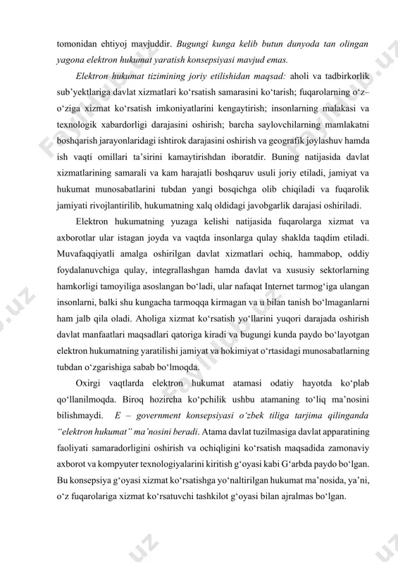 gi munosabatlarning tubdan o‘zgarishiga sabab bo‘lmoqda. oxirgi vaqtlarda elektron hukumat atamasi odatiy hayotda ko‘plab qo‘llanilmoqda. biroq hozircha ko‘pchilik ushbu atamaning to‘liq ma’nosini bilishmaydi. e – government konsepsiyasi o‘zbek tiliga tarjima qilinganda “elektron hukumat” ma’nosini beradi. atama davlat tuzilmasiga davlat apparatining faoliyati samaradorligini oshirish va ochiqligini ko‘rsatish maqsadida zamonaviy axborot va kompyuter texnologiyalarini kiritish g‘oyasi kabi gʻarbda paydo bo‘lgan. bu konsepsiya g‘oyasi xizmat ko‘rsatishga yo‘naltirilgan hukumat ma’nosida, ya’ni, o‘z fuqarolariga xizmat ko‘rsatuvchi tashkilot g‘oyasi bilan ajralmas bo‘lgan. bu vazifalarni yechish uchun butun dunyoda mos maqsadli dasturiy vositalar yaratila boshlandi: e-europe, e-austria, indonesia national e-strategy. elektron hukumat davlat xizmatlari va fuqarolar o‘rtasida aloqalarni rivojlantirish va o‘zaro munosabatni yaxshilash uchun birinchi navbatda internet tarmog‘idan va yangi texnologiyalardan samarali foydalanishni ko‘zda tutadi. “elektron hukumat” yoki elektron boshqarish davlat boshqaruv organlari axborot – kommunikasiya texnologiyalari(akt)dan foydalanish sabablari: · davlat xizmatlarini samarali va tezlashtirilgan bosqichda ko‘rsatilishi; · ichki samaradorlikni o‘zgartirish; · fuqarolar, korxonalar yoki boshqa davlat …
