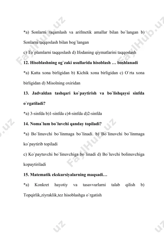 a c) murakkab d) ikki va undan ortiq usulli masala 32. nomalum sonni topish yonaltirilgan ifoda? *a) tenglama b) sonli ifoda c) harfiy ifoda d) misol 33. boshlangich sinflarda raqamlash metodikasi nimani nazarda tutadi? a) miqdorlar yordamida narsalarni ozaro taqqoslashni b) doira, kvadrat, uchburchakni bir-biridan farq qila bilishlari va nomini ayta olishni *c) natural sonlar va nol haqidagi malumotlarni onlik, yuzlik, minglik, kop xonali sonlar konsentrlari boyicha kiritishni d) sonlarni taqqoslashni 34. matematika fani dasturi boyicha 1-sinfda nimalar orgatiladi? a) 1-onlikni raqamlash, 1-onlik bilan nol soni b) 1-10 sonlarini sanash, raqamlarni aytish, ketma-ketligini, katta-kichikligini ozlashtirish c) 11-20, keyin 21-100 ichida sonlarni raqamlash * d) barchasi togri 35. matematika fani dasturi boyicha 2-4 sinflarda nimalar orgatiladi? a) 100 ichida, 1000 ichida va kop xonali sonlar ogzaki va yozma raqamlash b) arifmetik amallar bajarish c) komponentlarning nomlarini orgatish *d) barchasi togri 36. 10 ichida raqamlashni bilish natijasida oquvchilar nimalarga erishadilar? a) 1 …