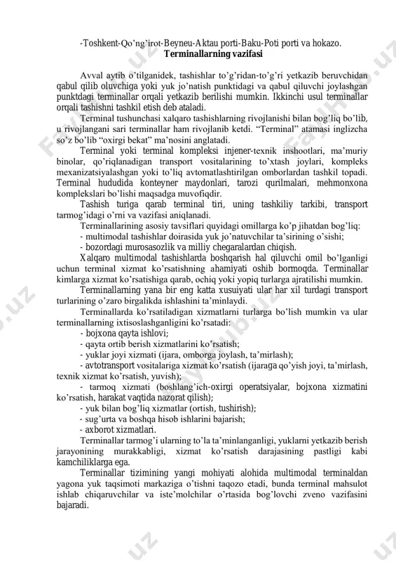aro bozorlarga bo’linadi. birinchi uchta tashishda avtomobil transporti ustunlikka ega. qisqa masofalarda (100 km dan kam) avtomobil transportiga boshqa turdagi transport raqobatchi bo’la olmydi, 500 km dan 1000 km gacha bo’lgan marshrutlarda avtomobil transportining roli kamayadi. 700 km masofada avtomobil transporti uchun eng oxirgi nuqta hisoblanib, bunda aralash tashishlarni qo’llash mumkin. hozirgi paytda quyidagi xalqaro multimodal transport koridorlari mavjud: -toshkent-qizil orda-aralьsk-aktyuba-boltiq portlari; -toshkent-chimkent-balxash-astana-petuxov-chelyabinsk-moskva-boltiq portlari; -toshkent-qo’ng’irot-beyneu-aktau porti-baku-poti porti va hokazo. terminallarning vazifasi avval aytib o’tilganidek, tashishlar to’g’ridan-to’g’ri yetkazib beruvchidan qabul qilib oluvchiga yoki yuk jo’natish punktidagi va qabul qiluvchi joylashgan punktdagi terminallar orqali yetkazib berilishi mumkin. ikkinchi usul terminallar orqali tashishni tashkil etish deb ataladi. terminal tushunchasi xalqaro tashishlarning rivojlanishi bilan bog’liq bo’lib, u rivojlangani sari terminallar ham rivojlanib ketdi. “terminal” atamasi inglizcha so’z bo’lib “oxirgi bekat” ma’nosini anglatadi. terminal yoki terminal kompleksi injener-texnik inshootlari, ma’muriy binolar, qo’riqlanadigan transport vositalarining to’xtash joylari, kompleks mexanizatsiyalashgan yoki to’liq avtomatlashtirilgan omborlardan tashkil topadi. terminal …