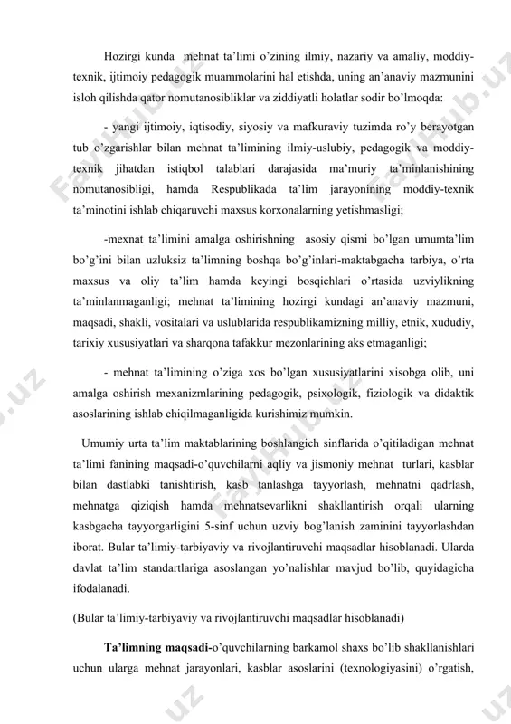 asosiy qismi bo’lgan umumta’lim bo’g’ini bilan uzluksiz ta’limning boshqa bo’g’inlari-maktabgacha tarbiya, o’rta maxsus va oliy ta’lim hamda keyingi bosqichlari o’rtasida uzviylikning ta’minlanmaganligi; mehnat ta’limining hozirgi kundagi an’anaviy mazmuni, maqsadi, shakli, vositalari va uslublarida respublikamizning milliy, etnik, xududiy, tarixiy xususiyatlari va sharqona tafakkur mezonlarining aks etmaganligi; - mehnat ta’limining o’ziga xos bo’lgan xususiyatlarini xisobga olib, uni amalga oshirish mexanizmlarining pedagogik, psixologik, fiziologik va didaktik asoslarining ishlab chiqilmaganligida kurishimiz mumkin. umumiy urta ta’lim maktablarining boshlangich sinflarida o’qitiladigan mehnat ta’limi fanining maqsadi-o’quvchilarni aqliy va jismoniy mehnat turlari, kasblar bilan dastlabki tanishtirish, kasb tanlashga tayyorlash, mehnatni qadrlash, mehnatga qiziqish hamda mehnatsevarlikni shakllantirish orqali ularning kasbgacha tayyorgarligini 5-sinf uchun uzviy bog’lanish zaminini tayyorlashdan iborat. bular ta’limiy-tarbiyaviy va rivojlantiruvchi maqsadlar hisoblanadi. ularda davlat ta’lim standartlariga asoslangan yo’nalishlar mavjud bo’lib, quyidagicha ifodalanadi. (bular ta’limiy-tarbiyaviy va rivojlantiruvchi maqsadlar hisoblanadi) ta’limning maqsadi-o’quvchilarning barkamol shaxs bo’lib shakllanishlari uchun ularga mehnat jarayonlari, kasblar asoslarini (texnologiyasini) o’rgatish, ularni kasb tanlash bilan uyg’unlashtirish …
