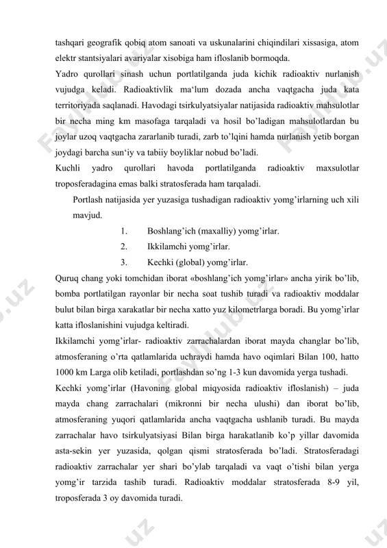 chalar havo tsirkulyatsiyasi bilan birga harakatlanib ko’p yillar davomida asta-sekin yer yuzasida, qolgan qismi stratosferada bo’ladi. stratosferadagi radioaktiv zarrachalar yer shari bo’ylab tarqaladi va vaqt o’tishi bilan yerga yomg’ir tarzida tashib turadi. radioaktiv moddalar stratosferada 8-9 yil, troposferada 3 oy davomida turadi. parchalanish davri uzoq bo’lgan radioaktiv elementlar eng xavfli xisoblanadi. masalan strontsiy 90 (sr90) 25 yilda, tseziy-137 (137 cs) yilda bo’linib, boshqa moddalarga aylanadi. termoyadro portlashlarida tashqi muhitni ko’p ifloslantiradigan radioaktiv element s14 dir. u parchalanish davri 50000 yildir. s14 ning falokatli oqibatlarini oldini olish uchun xech bir chora yo’q. termoyadro qurollarini sinashi natijasida faqat havo zararlanibgina qolmay gidrosferaga ham ta‘sir etadi. tinch okeani janubiy qismlaridagi suvlarida va antraktida s14 ning tarkibi biqinida atom bombasi sinovdan o’tkazilgandan so’ng bir necha % ga yetdi. suvning yuza qismlarida radioaktiv tabiiy holatdagiga qaraganda bir necha million marta ko’paydi. radioaktivlik bilan tashqi muhitni zararlanishni oldini olishning birdan-bir yo’li termoyadro qurollarini sinashni taqiqlashdir. 2. …