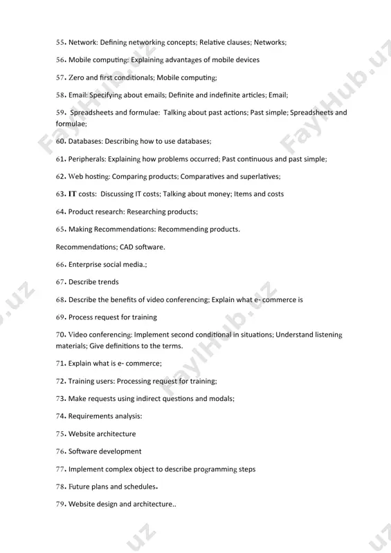 request for training; 73. make requests using indirect questions and modals; 74. requirements analysis: 75. website architecture 76. software development 77. implement complex object to describe programming steps 78. future plans and schedules. 79. website design and architecture.. 80. website architecture and design; 81. software development: use basic/active it related terms and terminology purposefully; 82. practice passive voice 83. write a short report to the manager 84. what is software development 85. project management: give info about project management; 86. investigations: discuss what you have done to identify a problem; 87. speculate the causes of a fault; 88. propose solution to the any it related problem; 89. write about career in it. 90. present perfect vs past simple 91. diagnosis: use appropriate modals in speculation and deduction; 91. 92. solutions and your future in it: 93. write your own cv 94. describing browser problems 95. asking polite questions: indirect questions; …