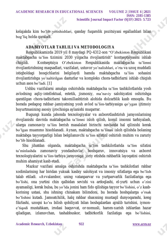 sciences volume 2 | issue 4 | 2021 issn: 2181-1385 scientific journal impact factor (sjif) 2021: 5.723 academic research, uzbekistan 922 www.ares.uz kelajakda kim bo’lib yetishishlari, qanday fuqarolik pozitsiyani egallashlari bilan bog’liq holda qaraladi. adabiyotlar tahlili va metodologiya respublikamizda 2019 yil 8 maydagi pq-4312-son “o’zbekiston respublikasi maktabgacha ta’lim tizimini 2030 yilgacha rivojlantirish” kontseptsiyasini ishlab chiqildi. kontseptsiya o’zbekiston respublikasida maktabgacha ta’limni rivojlantirishning maqsadlari, vazifalari, ustuvor yo’nalishlari, o’rta va uzoq muddatli istiqboldagi bosqichlarini belgilaydi hamda maktabgacha ta’lim sohasini rivojlantirishga yo’naltirilgan dasturlar va kompleks chora-tadbirlarni ishlab chiqish uchun asos bo’ladi. [1] ushbu vazifalarni amalga oshirishda maktabgacha ta’lim tashkilotlarida yosh avlodning aqliy-intellektual, estetik, jismoniy, ma’naviy salohiyatini oshirishga qaratilgan chora-tadbirlarni takomillashtirish alohida dolzarblik kasb emoqda. bu borada pedagog rahbar–jamiyatning yosh avlod ta’lim-tarbiyasiga qo’ygan ijtimoiy buyurtmasining asosiy ijrochisiga aylanishi muqarrar. bugungi kunda jahonda texnologiyalar va axborotlashtirish jarayonlarining rivojlanishi davrida maktabgacha ta’limni isloh qilish, komil insonni tarbiyalash, ularga zamonaviy ta’lim berish masalalari birinchi navbatda hal qilinishi kerak …