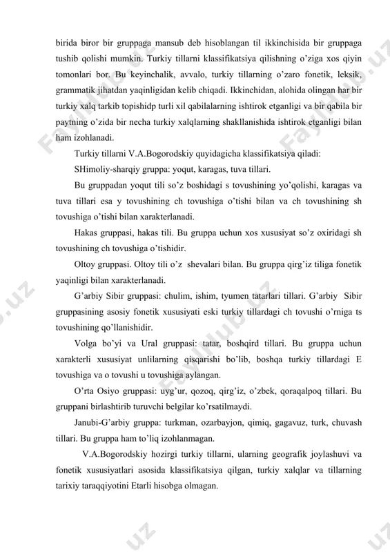 chuvash tillari. bu gruppa ham to’liq izohlanmagan. v.a.bogorodskiy hozirgi turkiy tillarni, ularning geografik joylashuvi va fonetik xususiyatlari asosida klassifikatsiya qilgan, turkiy xalqlar va tillarning tarixiy taraqqiyotini etarli hisobga olmagan. bundan tashqari ayrim turkiy tillar, masalan, karaim va no’g’oy kabi tillar e‘tibordan chetda qolgan. v.v.radlov tomonidan turkiy tillar quyidagicha klassifikatsiya qilinadi : sharqiy turkiy tillar: oltoy, barabin, chulim, karagas, hakas, shor, tuva tillari. bu tillar fonetik jihatdan jarangsiz undoshlarning boshida ko’p ishlatilishi bilan ajralib turadi. g’arbiy turkiy tillar: qirg’iz, qozoq, boshqird, tatar, qaraqalpoq. bu gruppalarda ham janubiy gruppadan farq qilgan holda so’z boshida q, t, p jarangsiz undoshlari va b jarangli undoshi aktiv qo’llaniladi. o’rta osiyo gruppasi: uyg’ur va o’zbek tillari. bu gruppa o va yo unlilarining faqat birinchi bo’g’inida uchrashi bilan ajralib turadi. janubiy turkiy tillar: turkman, ozarbayjon, turk, qrim-tatar; bu gruppa so’z boshida g, d, b kabi jarangli undoshlarning ko’p uchrashi bilan xarakterlanadi. v.v.radlov ham turkiy tillarni fonetik xususiyatlari …