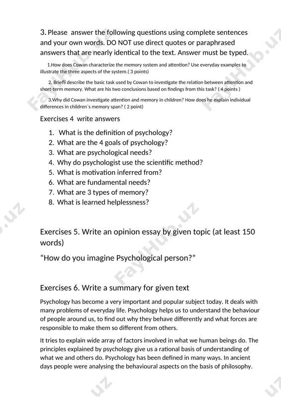 cal to the text. answer must be typed. 1.how does cowan characterize the memory system and attention? use everyday examples to illustrate the three aspects of the system.( 3 points) 2. briefli describe the basic task used by cowan to investigate the relation between attention and short-term memory. what are his two conclusions based on findings from this task? ( 4 points ) 3.why did cowan investigate attention and memory in children? how does he explain individual differences in children`s memory span? ( 2 point) exercises 4 write answers 1. what is the definition of psychology? 2. what are the 4 goals of psychology? 3. what are psychological needs? 4. why do psychologist use the scientific method? 5. what is motivation inferred from? 6. what are fundamental needs? 7. what are 3 types of memory? 8. what is learned helplessness? exercises 5. write an opinion essay by given topic (at …