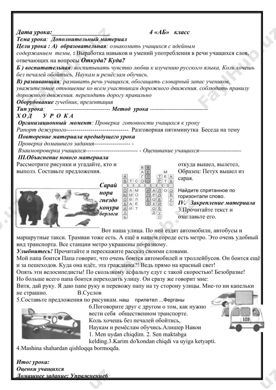 пошёл в школу. после уроков все ученики или из класса. карим тоже вышел из класса. из школы он отправился домой. он поехал на автобусе, да автобус приехал в махаллю, карим вышел из автобуса. он пошёл домой. iv. закрепление материала 2. соберите пословицу. объясните её смысл. запомните! на перекрёстке и на дороге нужен порядок особенно строгий. 3. прочитайте стихотворение и ответьте на вопросы. светофорик моё имя светофорик. я в милиции служу. я о правилах дорожных вам, ребята, расскажу. если красный огонь у меня на груди, на опасный сигнал никогда не ходи. если жёлтым глазком светофор замигал, «приготовься идти»он сигнал нам подал. а когда на пути свет зелёный горит, можно смело шагать: перекрёсток открыт. 1.о чём вы узнали из стихотворения? 2.для чего на улицах стоят светофоры? 3.о чём говорят сигналы и цвета светофора?дополните предложения подходящими по смыслу 'словами: из вагона, из грузовика, из машины. друг помахал мне рукой ... .сардор вышел ... …