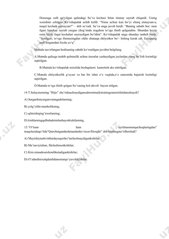 sanmanda” – deb nimagata’rifbergan? 12. a) ona tiliga; b) vatanga; c) she’rga; d)sevgiga. 13. sa’va derazaga osib qo‘yilgan qafasdagi sa’va kechasi bilan tinmay sayrab chiqardi. uning xonishini eshitgan ko‘rshapalak uchib kelib: “nima uchun kun bo‘yi churq etmaysan-u, nuqul kechasi sayraysan?” – deb so‘radi. sa’va unga javob berdi: “buning sababi bor: men ilgari kunduzi sayrab yurgan chog‘imda nogahon to‘rga ilinib qolgandim. shundan keyin esim kirib, faqat kechalari sayraydigan bo‘ldim”. ko‘rshapalak unga shunday tanbeh berdi: “senilgari, to‘rga ilinmasingdan oldin shunaqa ehtiyotkor bo‘- lishing kerak edi. esingning endi kirganidan foyda yo‘q”. matnda tasvirlangan hodisaning sababi ko‘rsatilgan javobni belgilang a.matnda qafasga tushib qolmaslik uchun insonlar yashaydigan joylardan yiroq bo‘lish lozimligi uqtirilgan. b.matnda ko‘rshapalak misolida boshqalarni kamsitish aks ettirilgan. c.matnda ehtiyotkorlik g‘oyasi va har bir ishni o‘z vaqtida,o‘z zamonida bajarish lozimligi uqtirilgan. d.matnda to‘rga ilinib qolgan sa’vaning hol-ahvoli bayon etilgan. 14 t.sulaymonning “iltijo” she’ridauchraydigansahronima(kim)ningramzisifatidauchraydi? a) sargardonyurganvatangadolarning; b) yolg’izlikvatanholikning; c) qilmishiqing’irzotlarning; d) kishlarningqalbidadoimbarhayotkishilarning. 15.“o‘lsam ham ayrilmasmanquchoqlaringdan” …