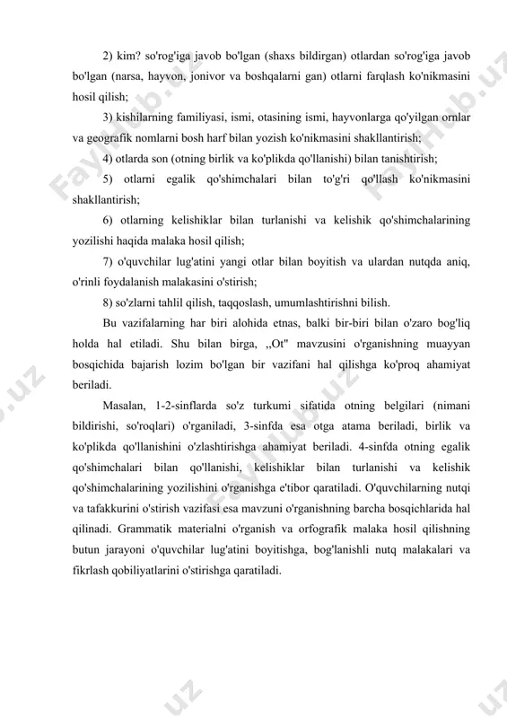 amiyat beriladi. 4-sinfda otning egalik qo'shimchalari bilan qo'llanishi, kelishiklar bilan turlanishi va kelishik qo'shimchalarining yozilishini o'rganishga e'tibor qaratiladi. o'quvchilarning nutqi va tafakkurini o'stirish vazifasi esa mavzuni o'rganishning barcha bosqichlarida hal qilinadi. grammatik materialni o'rganish va orfografik malaka hosil qilishning butun jarayoni o'quvchilar lug'atini boyitishga, bog'lanishli nutq malakalari va fikrlash qobiliyatlarini o'stirishga qaratiladi. i.bob sifat so'z turkumini o'rganish. 1.1 so'z turkumi sifatida ot leksik ma'nolari va grammatik belgilar. so'z turkumi sifatida ot muayyan leksik ma'nolari va grammatik belgilari bilan ajralib turadi. barcha otlarning umumiy leksik ma'nosi shaxs va narsani ifodalash hisoblanadi. ot jonli mavjudotlar (kishi, (lush, hayvon, asalari), yer va osmonga oid narsalar (quyosh, yulduz, daryo, tog'), o'simliklar (paxta, beda, gul), voqealar (yig'in, majlis), tabiat hodisalari (shamol, bo'ron, yomg'ir, momaqaldiroq), belgi-xususiyat (ahillik, kuchlilik, samimiyat), harakat-holat (uyqu, sevinch, kurash), o`rin va vaqt (yoz, bahor, joy) nomlarini bildiradi. otlarning grammatik belgilari: otlar birlik va ko'plikda qo'llanadi, egalik qo'shimchalari bilan o'zgaradi, kelishiklar bilan turlanadi, …