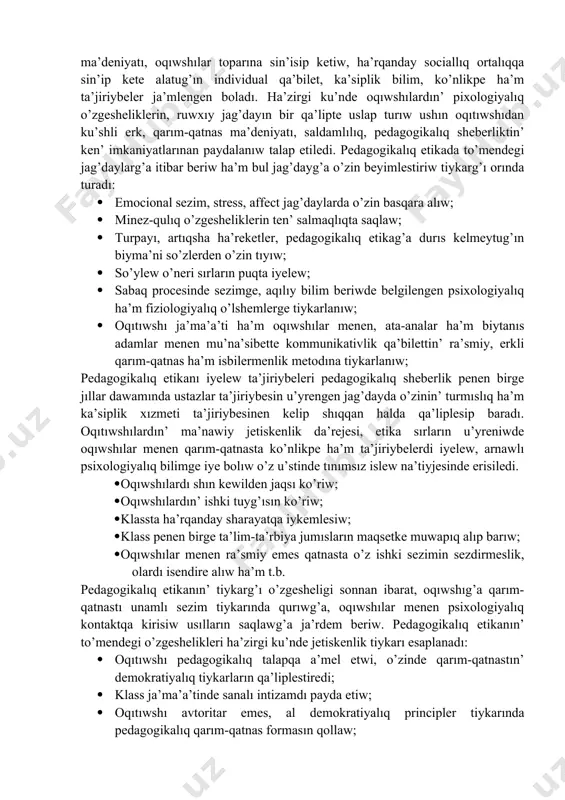 boladı; · pedagogikalıq etika tiykarında oqıtıwshı pedagogikalıq a’dep ha’m a’dep-ikramlıq normaların o’zinin’ du’nyaqarası ha’m a’dep-ikramlıq ta’rbiyası menen bayıtıp baradı. oqıtıwshının’ pedagogikalıq etikası mazmunında, en’ aldı menen etnopedagogikalıq sezimler, milliy qa’diriyatlar, u’rp-a’detler, qarım-qatnas ma’deniyatı, oqıwshılar toparına sin’isip ketiw, ha’rqanday sociallıq ortalıqqa sin’ip kete alatug’ın individual qa’bilet, ka’siplik bilim, ko’nlikpe ha’m ta’jiriybeler ja’mlengen boladı. ha’zirgi ku’nde oqıwshılardın’ pixologiyalıq o’zgesheliklerin, ruwxıy jag’dayın bir qa’lipte uslap turıw ushın oqıtıwshıdan ku’shli erk, qarım-qatnas ma’deniyatı, saldamlılıq, pedagogikalıq sheberliktin’ ken’ imkaniyatlarınan paydalanıw talap etiledi. pedagogikalıq etikada to’mendegi jag’daylarg’a itibar beriw ha’m bul jag’dayg’a o’zin beyimlestiriw tiykarg’ı orında turadı: · emocional sezim, stress, affect jag’daylarda o’zin basqara alıw; · minez-qulıq o’zgesheliklerin ten’ salmaqlıqta saqlaw; · turpayı, artıqsha ha’reketler, pedagogikalıq etikag’a durıs kelmeytug’ın biyma’ni so’zlerden o’zin tıyıw; · so’ylew o’neri sırların puqta iyelew; · sabaq procesinde sezimge, aqılıy bilim beriwde belgilengen psixologiyalıq ha’m fiziologiyalıq o’lshemlerge tiykarlanıw; · oqıtıwshı ja’ma’a’ti ha’m oqıwshılar menen, ata-analar ha’m biytanıs adamlar menen mu’na’sibette kommunikativlik …