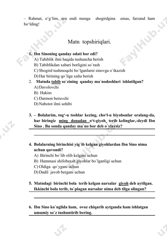 mon bo‘ladi, – dadil javob berdi bola. – rahmat, o‘g‘lim, sen endi menga shogirdgina emas, farzand ham bo‘lding! matn topshiriqlari. 1. ibn sinoning qanday odati bor edi? a) tabiblik ilmi haqida tushuncha berish b) tabiblikdan xabari borligini so`rash c) shogird tushmoqchi bo`lganlarni sinovga o`tkazish d) har birining qo`liga xalta berish 2. matnda tabib so`zining qanday ma`nodoshlari ishlatilgan? a) davolovchi b) hakim c) darmon beruvchi d) nabotot ilmi sohibi 3. – bolalarim, tog‘-u toshlar kezing, cho‘l-u biyobonlar oralang-da, har biringiz ming donadan o‘t-giyoh terib kelinglar,-deydi ibn sino . bu sonda qanday ma`no bor deb o`ylaysiz? 4. bolalarning birinchisi yig`ib kelgan giyohlardan ibn sino nima uchun quvondi? a) birinchi bo`lib olib kelgani uchun b) hammasi shifobaxsh giyohlar bo`lganligi uchun c) oldiga qo`ygani uchun d) dadil javob bergani uchun 5. matndagi birinchi bola terib kelgan narsalar giyoh deb aytilgan. ikkinchi bola terib, to`plagan narsalar nima deb tilga olingan? 6. ibn sino ko`nglida ham, …